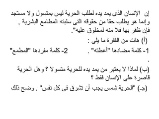 ‫مستجد‬ ‫ول‬ ‫بمتسول‬ ‫ليس‬ ‫الحرية‬ ‫لطلب‬ ‫يده‬ ‫يمد‬ ‫الذى‬ ‫النسان‬ ‫إن‬
, ‫البشرية‬ ‫المطامع‬ ‫سلبته‬ ‫التى‬ ‫حقوقه‬ ‫من‬ ‫حقا‬ ‫يطلب‬ ‫اهو‬ ‫وإنما‬
."‫عليه‬ ‫لمخلوق‬ ‫منه‬ ‫فل‬ ‫بها‬ ‫ظفر‬ ‫فإن‬
: ‫يلى‬ ‫ما‬ ‫الفقرة‬ ‫من‬ ‫اهات‬ (‫)أ‬
1. "‫"أعطته‬ ‫مضاداها‬ ‫كلمة‬ -2"‫"المطمع‬ ‫مفرداها‬ ‫كلمة‬ -
.
‫الحرية‬ ‫واهل‬ ‫؟‬ ‫متسول‬ ‫للحرية‬ ‫يده‬ ‫يمد‬ ‫من‬ ‫يعتبر‬ ‫ل‬ ‫لماذا‬ (‫)ب‬
‫؟‬ ‫فقط‬ ‫النسان‬ ‫على‬ ‫قاصرة‬
‫ذلك‬ ‫وضح‬ . "‫نفس‬ ‫كل‬ ‫فى‬ ‫تشرق‬ ‫أن‬ ‫يجب‬ ‫شمس‬ ‫"الحرية‬ (‫)اجـ‬
 