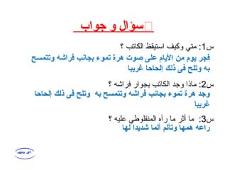 ֍‫جواب‬ ‫و‬ ‫سؤال‬
‫س‬1‫؟‬ ‫الكاتب‬ ‫استيقظ‬ ‫وكيف‬ ‫متي‬ :
‫س‬2‫؟‬ ‫فراشه‬ ‫بجوار‬ ‫الكاتب‬ ‫وجد‬ ‫ماذا‬ :
‫س‬3‫؟‬ ‫عليه‬ ‫المنفلوطي‬ ‫رأه‬ ‫ما‬ ‫أثر‬ ‫ما‬ :
‫وتتمسح‬ ‫فراشه‬ ‫بجانب‬ ‫تموء‬ ‫هرة‬ ‫صوت‬ ‫على‬ ‫اليام‬ ‫من‬ ‫يوم‬ ‫فجر‬
‫غريبا‬ ‫إلحاحا‬ ‫ذلك‬ ‫فى‬ ‫وتلح‬ ‫به‬
‫إلحاحا‬ ‫ذلك‬ ‫فى‬ ‫وتلح‬ ‫به‬ ‫وتتمسح‬ ‫فراشه‬ ‫بجانب‬ ‫تموء‬ ‫هرة‬ ‫وجد‬
‫غريبا‬
‫لها‬ ‫شديدا‬ ‫ألما‬ ‫وتألم‬ ‫همها‬ ‫راعه‬
 
