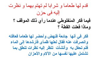 ‫نظرت‬ ‫و‬ ‫بهما‬ ‫تهتم‬ ‫لم‬ ‫شرابا‬ ‫و‬ ‫طعاما‬ ‫لها‬ ‫قدم‬
‫حزن‬ ‫فى‬ ‫إليه‬
‫؟‬ ‫الموقف‬ ‫ذلك‬ ‫رأي‬ ‫عندما‬ ‫المنفلوطي‬ ‫فكر‬ ‫فيما‬
‫؟‬ ‫القطة‬ ‫فعلت‬ ‫وماذا‬
‫فعافته‬ ‫طعاما‬ ‫لها‬ ‫وأحضر‬ ‫فنهض‬ ‫جائعة‬ ‫أنها‬ ‫في‬ ‫فكر‬
‫الماء‬ ‫إلى‬ ‫فأرشدها‬ ‫ظمأى‬ ‫لعلها‬ ‫فقال‬ ‫عنه‬ ‫وانصرفت‬
‫بما‬ ‫تنطق‬ ‫نظرات‬ ‫إليه‬ ‫تنظر‬ ‫وأنشأت‬ ‫به‬ ‫تحفل‬ ‫فلم‬
‫والحزان‬ ‫الال م‬ ‫من‬ ‫نفسها‬ ‫عليها‬ ‫تشتمل‬
 