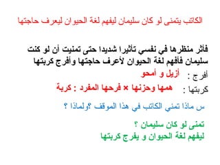 ‫حاجتها‬ ‫ليعرف‬ ‫الحيوان‬ ‫لغة‬ ‫ليفهم‬ ‫سليمان‬ ‫كان‬ ‫لو‬ ‫يتمنى‬ ‫الكاتب‬
‫كنت‬ ‫لو‬ ‫أن‬ ‫تمنيت‬ ‫حتى‬ ‫شديدا‬ ‫تأثيرا‬ ‫نفسي‬ ‫في‬ ‫منظرها‬ ‫فأثر‬
‫كربتها‬ ‫وأفرج‬ ‫حاجتها‬ ‫لعرف‬ ‫الحيوان‬ ‫لغة‬ ‫فأفهم‬ ‫سليمان‬
: ‫أفرج‬
: ‫كربتها‬
‫؟‬ ‫؟ولماذا‬ ‫الموقف‬ ‫هذا‬ ‫في‬ ‫الكاتب‬ ‫تمني‬ ‫ماذا‬ ‫س‬
‫؟‬ ‫سليمان‬ ‫كان‬ ‫لو‬ ‫تمنى‬
‫كربتها‬ ‫يفرج‬ ‫و‬ ‫الحيوان‬ ‫لغة‬ ‫ليفهم‬
‫أمحو‬ ‫و‬ ‫أزيل‬
‫كربة‬ : ‫المفرد‬ ‫فرحها‬ × ‫وحزنها‬ ‫همها‬
 