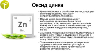 • Цинк содержится в мембранах клеток, защищает
их от повреждений, повышает
сопротивляемость микробам.
• Польза цинка для организма может
наблюдаться как внешне (цинк лечит
дерматозы, угри, замедляет процесс старения
кожи), так и внутренне – металл помогает при
воспалениях желудочно-кишечного тракта,
почек.
• Замечено, что цинк влияет на интеллектуальные
способности (уровень содержания элемента в
организме талантливых студентов гораздо выше,
чем у отстающих).
• Также очевидна польза цинка для мужского
здоровья – элемент активно участвует в
сперматогенезе, а также предотвращает
развитие опухоли простаты.
 