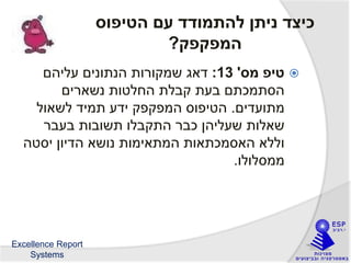 Excellence Report
Systems
‫הטיפוס‬ ‫עם‬ ‫להתמודד‬ ‫ניתן‬ ‫כיצד‬
‫המפקפק‬?
‫מס‬ ‫טיפ‬'13:‫עליהם‬ ‫הנתונים‬ ‫שמקורות‬ ‫דאג‬
‫נשארים‬ ‫החלטות‬ ‫קבלת‬ ‫בעת‬ ‫הסתמכתם‬
‫מתועדים‬.‫לשאול‬ ‫תמיד‬ ‫ידע‬ ‫המפקפק‬ ‫הטיפוס‬
‫בעבר‬ ‫תשובות‬ ‫התקבלו‬ ‫כבר‬ ‫שעליהן‬ ‫שאלות‬
‫יסטה‬ ‫הדיון‬ ‫נושא‬ ‫המתאימות‬ ‫האסמכתאות‬ ‫וללא‬
‫ממסלולו‬.
 
