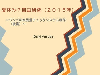 夏休み？自由研究（２０１５年）
～ワンコの水残量チェックシステム制作
（後篇）～
Daiki Yasuda
 