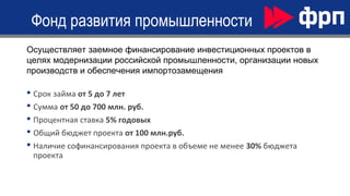  Срок займа от 5 до 7 лет
 Сумма от 50 до 700 млн. руб.
 Процентная ставка 5% годовых
 Общий бюджет проекта от 100 млн.руб.
 Наличие софинансирования проекта в объеме не менее 30% бюджета
проекта
Фонд развития промышленности
Осуществляет заемное финансирование инвестиционных проектов в
целях модернизации российской промышленности, организации новых
производств и обеспечения импортозамещения
 