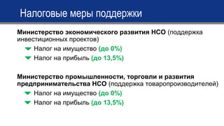 Министерство экономического развития НСО (поддержка
инвестиционных проектов)
Налог на имущество (до 0%)
Налог на прибыль (до 13,5%)
Министерство промышленности, торговли и развития
предпринимательства НСО (поддержка товаропроизводителей)
Налог на имущество (до 0%)
Налог на прибыль (до 13,5%)
Налоговые меры поддержки
 