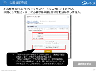© Money Forward Inc. All Rights Reserved 23
お客様番号およびログインパスワードを入力してください。
原則として振込・引出に必要な第2暗証番号はお預かりしません。
金融機関登録
④ 金融機関登録
• 『取得可能なデータをすべて取り込む』は、連携先で表示
されているデータをすべて取得いたします。
• 『開始日以降のデータのみ取り込む』は、指定日以降の
データのみを取得いたします。既に特定の日付までの仕分
け作業が完了している場合は、こちらをお選びください。
 