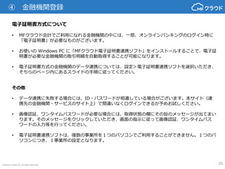 © Money Forward Inc. All Rights Reserved 25
電子証明書方式について
• MFクラウド会計でご利用になれる金融機関の中には、一部、オンラインバンキングのログイン時に
「電子証明書」が必要なものがございます。
• お使いの Windows PC に「MFクラウド電子証明書連携ソフト」をインストールすることで、電子証
明書が必要な金融機関の取引明細を自動取得することが可能になります。
• 電子証明書方式の金融機関のデータ連携については、設定＞電子証明書連携ソフトを選択いただき、
そちらのページ内にあるスライドの手順に従ってください。
その他
• データ連携に失敗する場合には、ID・パスワードが相違している場合がございます。本サイト（連
携先の金融機関・サービスのサイト上）で間違いなくログインできるか予めお試しください。
• 画像認証、ワンタイムパスワードが必要な場合には、取得状態の欄にその旨のメッセージが出てまい
ります。そのメッセージをクリックしていただき、画面の指示に従って画像認証、ワンタイムパス
ワードの入力等を行ってください。
• 電子証明書連携ソフトは、復数の事業所を１つのパソコンでご利用することができません。１つのパ
ソコンにつき、１事業所の設定となります。
④ 金融機関登録
 