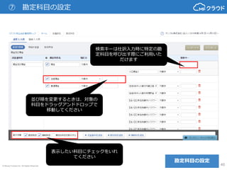 © Money Forward Inc. All Rights Reserved 40
⑦ 勘定科目の設定
勘定科目の設定
検索キーは仕訳入力時に特定の勘
定科目を呼び出す際にご利用いた
だけます
並び順を変更するときは、対象の
科目をドラッグアンドドロップで
移動してください
表示したい科目にチェックをいれ
てください
 
