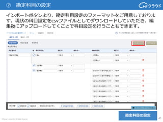 © Money Forward Inc. All Rights Reserved 41
⑦ 勘定科目の設定
勘定科目の設定
インポートボタンより、勘定科目設定のフォーマットをご用意しておりま
す。現状の科目設定をcsvファイルとしてダウンロードしていただき、編
集後にアップロードしてくことで科目設定を行うこともできます。
 