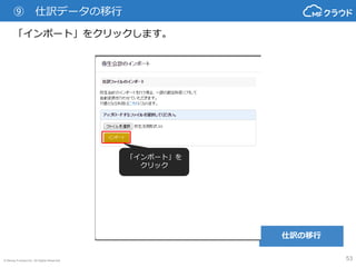 © Money Forward Inc. All Rights Reserved 53
⑨ 仕訳データの移行
もし、本サービスに存在しない勘定科目があった場合、それを取り込む画
面に移動します。既存のカテゴリに「追加」するか、既存の勘定科目に
「変換」するかを選択して所定の操作を行い、「次へ」ボタンをクリック
してください。
※コードの自動変換により、このページが大幅に省略されます。
「追加」の場合、追加する「カ
テゴリ」を選択して右の「実
行」ボタンをクリックしてくだ
さい。
「変換」の場合、変換する「勘
定科目」を選択して右の「実
行」ボタンをクリックしてくだ
さい。 取り込みたい勘定科目の追加が
終わったら「次へ」ボタンをク
リック
仕訳の移行
 