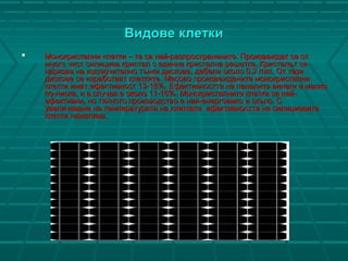 ВидовеВидове клеткиклетки
 Монокристални клетки – те са най-разпространените. Произвеждат се отМонокристални клетки – те са най-разпространените. Произвеждат се от
много чист силициев кристал с единна кристална решетка. Кристалът семного чист силициев кристал с единна кристална решетка. Кристалът се
нарязва на изключително тънки дискове, дебели около 0.2 mm. От тезинарязва на изключително тънки дискове, дебели около 0.2 mm. От тези
дискове се изработват клетките. Масово произвежданите монокристалнидискове се изработват клетките. Масово произвежданите монокристални
клетки имат ефективност 13-18%. Ефективността на панелите винаги е малкоклетки имат ефективност 13-18%. Ефективността на панелите винаги е малко
по-ниска, и в случая е около 11-16%. Монокристалните клетки са най-по-ниска, и в случая е около 11-16%. Монокристалните клетки са най-
ефективни, но тяхното производство е най-енергоемко и скъпо. Сефективни, но тяхното производство е най-енергоемко и скъпо. С
увеличаване на температурата на клетката ефективността на силициевитеувеличаване на температурата на клетката ефективността на силициевите
клетки намалява.клетки намалява.
 
