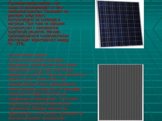 Поликристални клетки – теПоликристални клетки – те
също се произвеждат от чистсъщо се произвеждат от чист
силициев кристал. Силицият сесилициев кристал. Силицият се
разтапя, след коеторазтапя, след което
контролирано се охлажда вконтролирано се охлажда в
матрица. При това се оформяматрица. При това се оформя
поликристал с неправилнаполикристал с неправилна
кристална решетка. Масовокристална решетка. Масово
произвежданите поликристалнипроизвежданите поликристални
клетки имат ефективност междуклетки имат ефективност между
15 - 17%.15 - 17%.
Тънкослойни клетки:
Клетки от аморфен силиций –
аморфният силиций не е кристален.
Ефективността на този тип клетки
варира от 4 до 8%. Тъй като клетките са
много тънки – около 2mm – за
производството им е необходим по-
малко изходен материал. От аморфен
силиций се правят клетките за
часовници и калкулатори. Те са най-
слабо развитата фотоволтаична
технология. Поради ниската си
ефективност се използват най-рядко от
всички останали тънкослойни.
 