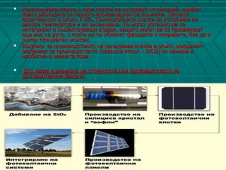  Несилициеви клетки – тези клетки не се правят от силиций, порадиНесилициеви клетки – тези клетки не се правят от силиций, поради
което разходите за тяхното производство са по-ниски. Тяхнатакоето разходите за тяхното производство са по-ниски. Тяхната
ефективност е около 7-9%. Тънкослойните клетки са устойчиви наефективност е около 7-9%. Тънкослойните клетки са устойчиви на
високи температури и на засенчване. Те могат успешно да севисоки температури и на засенчване. Те могат успешно да се
интегрират в съществуващи сгради, защото могат да се прозвеждатинтегрират в съществуващи сгради, защото могат да се прозвеждат
във вид на руло, с което да се облепят фасадите и покривите, без да евъв вид на руло, с което да се облепят фасадите и покривите, без да е
нужен специален монтаж.нужен специален монтаж.
 Въпреки че производството на силициеви клетки е скъпо, изходниятВъпреки че производството на силициеви клетки е скъпо, изходният
материал за производството (кварцов пясък – SiO2) се намира вматериал за производството (кварцов пясък – SiO2) се намира в
изобилие в земната кора.изобилие в земната кора.
 Ето каква е веригата на стойността при производството наЕто каква е веригата на стойността при производството на
фотоволтаични панели:фотоволтаични панели:
 