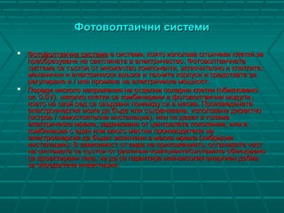 Фотоволтаични системиФотоволтаични системи
 ФФотоволтаична системаотоволтаична система е система, която използва слънчеви клетки зае система, която използва слънчеви клетки за
преобразуване на светлината в електричество. Фотоволтаичнатапреобразуване на светлината в електричество. Фотоволтаичната
система се състои от множество компоненти, включително и клетките,система се състои от множество компоненти, включително и клетките,
механични и електрически връзки и техните корпуси и средствата замеханични и електрически връзки и техните корпуси и средствата за
регулиране и / или промяна на електрическа мощност.регулиране и / или промяна на електрическа мощност.
 Поради ниското напрежение на отделни соларни клетки (обикновеноПоради ниското напрежение на отделни соларни клетки (обикновено
ок. 0.5V), няколко клетки са комбинирани в фотоволтаични модули ,ок. 0.5V), няколко клетки са комбинирани в фотоволтаични модули ,
което на свой ред са свързани помежду си в масив. Произведенатакоето на свой ред са свързани помежду си в масив. Произведената
електроенергия може да бъде или съхранявана, използвана директноелектроенергия може да бъде или съхранявана, използвана директно
(остров / самостоятелни инсталации), или се дават в голяма(остров / самостоятелни инсталации), или се дават в голяма
електрическа мрежа, задвижвани от централата поколение, или велектрическа мрежа, задвижвани от централата поколение, или в
комбинация с един или много местни производители накомбинация с един или много местни производители на
електроенергия да бъдат включени в малка мрежа (хибридниелектроенергия да бъдат включени в малка мрежа (хибридни
инсталации). В зависимост от вида на приложението, останалата частинсталации). В зависимост от вида на приложението, останалата част
на системата се състои от различни компонентиСистемите обикновенона системата се състои от различни компонентиСистемите обикновено
са проектирани така, че да се гарантира най-високия енергиен добивса проектирани така, че да се гарантира най-високия енергиен добив
за определена инвестиция.за определена инвестиция.
 