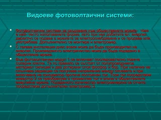 Видоеве фотоволтаични системи:Видоеве фотоволтаични системи:
 Фотоволтаични системи за свързване към обществената мрежаФотоволтаични системи за свързване към обществената мрежа-- товатова
е най- честое най- често използваната форма, като при нея добитата ел. енергияизползваната форма, като при нея добитата ел. енергия
директно се подава в мрежата за електроснабдяване и се продава илидиректно се подава в мрежата за електроснабдяване и се продава или
употребява. Допълнително се монтира и електромер.употребява. Допълнително се монтира и електромер.
 С такава инсталация днес всеки може да бъде производител наС такава инсталация днес всеки може да бъде производител на
енергия. Произведеното електричество може да бъде подадено венергия. Произведеното електричество може да бъде подадено в
обществена мрежа.обществена мрежа.
 Във фотоволтаичен модул 1 се включват последователно повечеВъв фотоволтаичен модул 1 се включват последователно повече
соларни клетки. Те по правило се състоят от полупроводниковсоларни клетки. Те по правило се състоят от полупроводников
материал силиций и два дотирани слоя фосфор и бор. При наличие наматериал силиций и два дотирани слоя фосфор и бор. При наличие на
слънчева радиация се получава напрежение между слоевете и прислънчева радиация се получава напрежение между слоевете и при
включване на консуматор протича постоянен ток. Този ток посредствомвключване на консуматор протича постоянен ток. Този ток посредством
инвертор 2 се преобразува в променлив ток и влиза в общественатаинвертор 2 се преобразува в променлив ток и влиза в обществената
енергийна мрежа. Подаденото количество електроенергия се отчитаенергийна мрежа. Подаденото количество електроенергия се отчита
посредством допълнителен електромер 3.посредством допълнителен електромер 3.
 