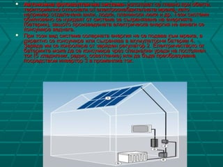  Автономна фотоволтаична системаАвтономна фотоволтаична система-- използват се главно при обекти,използват се главно при обекти,
териториално откъснати от електроснабдителната мрежа, катотериториално откъснати от електроснабдителната мрежа, като
например отдалечени вили, лодки, планински хижи и др. Тнапример отдалечени вили, лодки, планински хижи и др. Тези системиези системи
обикновено се нуждаят от система за съхраняване на енергиятаобикновено се нуждаят от система за съхраняване на енергията
(батерии), защото произведената електрическа енергия не винаги се(батерии), защото произведената електрическа енергия не винаги се
консумира веднага.консумира веднага.
 ППрири този вид система соларната енергия не се подава към мрежа, атози вид система соларната енергия не се подава към мрежа, а
директно се консумира или съхранява в акумулаторни батерии 4.директно се консумира или съхранява в акумулаторни батерии 4.
Заряда им се конролира от заряден регулатор 2. Електричеството отЗаряда им се конролира от заряден регулатор 2. Електричеството от
батериите може да се консумира чрез специални уреди на постояненбатериите може да се консумира чрез специални уреди на постоянен
ток (5 хладилник, радио, осветление) или да бъде преобразуванаток (5 хладилник, радио, осветление) или да бъде преобразувана
посредством инвертор 3 в променлив ток.посредством инвертор 3 в променлив ток.
 