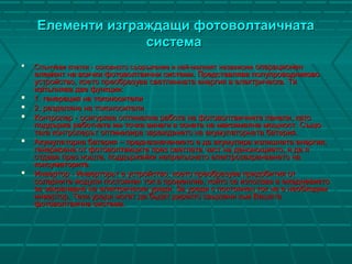Елементи изграждащи фотоволтаичнатаЕлементи изграждащи фотоволтаичната
системасистема
 Слънчеви клетки - основното съоръжение и най-малкият независимСлънчеви клетки - основното съоръжение и най-малкият независим операционеноперационен
елемент на всички фотоволтаични системи. Представлява полупроводниковоелемент на всички фотоволтаични системи. Представлява полупроводниково
устройство, което преобразува светлинната енергия в електрическа. Тяустройство, което преобразува светлинната енергия в електрическа. Тя
изпълнява две функции:изпълнява две функции:
 1. генерация на токоносители1. генерация на токоносители
 2. разделяне на токоносители2. разделяне на токоносители
 Контролер - осигурява оптимална работа на фотоволтаичните панели, катоКонтролер - осигурява оптимална работа на фотоволтаичните панели, като
поддържа работната им точка винаги в зоната на максимална мощност. Същоподдържа работната им точка винаги в зоната на максимална мощност. Също
така контролерът оптимизира зареждането на акумулаторната батерия.така контролерът оптимизира зареждането на акумулаторната батерия.
 Акумулаторна батерия – предназначението е да акумулира излишната енергия,Акумулаторна батерия – предназначението е да акумулира излишната енергия,
генерирана от фотоволтаиците през светлата част на денонощието, и да ягенерирана от фотоволтаиците през светлата част на денонощието, и да я
отдава през нощта, поддържайки непрекъснато електрозахранването наотдава през нощта, поддържайки непрекъснато електрозахранването на
консуматорите.консуматорите.
 Инвертор - Инверторьт е устройство, което преобразува придобития отИнвертор - Инверторьт е устройство, което преобразува придобития от
соларните модули постоянен ток в променлив, който се използва в ежедневиетосоларните модули постоянен ток в променлив, който се използва в ежедневието
за захранване на електрически уреди. За уреди с постоянен ток не е необходимза захранване на електрически уреди. За уреди с постоянен ток не е необходим
инвертор. Тези уреди могат да бьдат директо свьрзани кьм Вашатаинвертор. Тези уреди могат да бьдат директо свьрзани кьм Вашата
фотоволтаична система.фотоволтаична система.
 