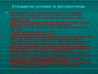Стандартни условия за фотоволтаициСтандартни условия за фотоволтаици
 Ефективността на един фотоволтаик зависи от много фактори,Ефективността на един фотоволтаик зависи от много фактори,
включително температура на кристала, спектър на светлината,включително температура на кристала, спектър на светлината,
ориентация към слънцето, географско местоположение, където еориентация към слънцето, географско местоположение, където е
инсталиран и др.инсталиран и др.
Прието е всички параметри на фотоволтаиците да се дават за точноПрието е всички параметри на фотоволтаиците да се дават за точно
определени условия, наречени стандартни, а именно:определени условия, наречени стандартни, а именно:
-- интензивност на светлината, с която се осветява фотоволтаикът –интензивност на светлината, с която се осветява фотоволтаикът –
1000 W/m2;1000 W/m2;
-- температура на фотоволтаика – 25 °С;температура на фотоволтаика – 25 °С;
-- слънчев референтен спектър – AM1.5;слънчев референтен спектър – AM1.5;
Последната величина се дава в единица, наречена въздушна маса (AirПоследната величина се дава в единица, наречена въздушна маса (Air
Mass – AM). В космоса отсъства атмосфера, затова се казва, чеMass – AM). В космоса отсъства атмосфера, затова се казва, че
въздушната му маса е 0 – АМ0. Точно по обед, светлината пада почтивъздушната му маса е 0 – АМ0. Точно по обед, светлината пада почти
перпендикулярно на земната повърхност и изминава най-краткоперпендикулярно на земната повърхност и изминава най-кратко
разстояние в атмосферата. Това разстояние е прието за единица и серазстояние в атмосферата. Това разстояние е прието за единица и се
означава като АМ1. Пътят на светлината през атмосферата влияе наозначава като АМ1. Пътят на светлината през атмосферата влияе на
спектралния й състав, а от там и на ефективността наспектралния й състав, а от там и на ефективността на
фотоволтаиците. По тази причина е прието мощността на панелите дафотоволтаиците. По тази причина е прието мощността на панелите да
се дава за АМ1.5, което отговаря на осреднения път на светлината засе дава за АМ1.5, което отговаря на осреднения път на светлината за
целия ден при фотоволтаици, монтирани в географски ширини сцелия ден при фотоволтаици, монтирани в географски ширини с
умерен климат, към който принадлежи и България.умерен климат, към който принадлежи и България.
Инсталираната мощност при фотоволтаични модули се изразява в WpИнсталираната мощност при фотоволтаични модули се изразява в Wp
– пикова мощност, която фотоволтаиците ще генерират при– пикова мощност, която фотоволтаиците ще генерират при
посочените стандартни условияпосочените стандартни условия..
 