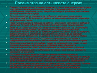 Предимства на слънчевата енергияПредимства на слънчевата енергия
 Главното предимство на слънчевата енергия е, че не замърсява околната средаГлавното предимство на слънчевата енергия е, че не замърсява околната среда
в процеса на генериране на електроенергия. Слънчевата енергия е чиста ив процеса на генериране на електроенергия. Слънчевата енергия е чиста и
възобновяема (за разлика от газ, петрол и въглища) и устойчива, което помагавъзобновяема (за разлика от газ, петрол и въглища) и устойчива, което помага
за защита на околната среда.за защита на околната среда.
 Слънчева енергия не допринася за глобалното затопляне, киселиннитеСлънчева енергия не допринася за глобалното затопляне, киселинните
дъждове и смогът. Тя активно допринася за намаляване на вредните емисии идъждове и смогът. Тя активно допринася за намаляване на вредните емисии и
на парниковите газове.на парниковите газове.
 Няма текущи разходи в процеса на работа - слънчевото излъчване е свободноНяма текущи разходи в процеса на работа - слънчевото излъчване е свободно
навсякъде. След като бъде инсталирана системата няма текущи разходи.навсякъде. След като бъде инсталирана системата няма текущи разходи.
 Може да се прилага гъвкаво към най-различни потребители - за стационарниМоже да се прилага гъвкаво към най-различни потребители - за стационарни
или преносими устройства. За разлика от повечето енергоизточници,или преносими устройства. За разлика от повечето енергоизточници,
слънчевите панели може да се направят достатъчно малки, за да се поберат вслънчевите панели може да се направят достатъчно малки, за да се поберат в
джобни електронни устройства, или достатъчно големи, за да зареждатджобни електронни устройства, или достатъчно големи, за да зареждат
автомобилните батерии или за доставка на електроенергия за целия сгради.автомобилните батерии или за доставка на електроенергия за целия сгради.
 Тази енергия не е засегната от търсенето и предлагането на горива иТази енергия не е засегната от търсенето и предлагането на горива и
следователно не е зависима от все по-високата цена на изкопаемите горива.следователно не е зависима от все по-високата цена на изкопаемите горива.
 Слънчевата енергия не употребява гориво за създаването си, което от свояСлънчевата енергия не употребява гориво за създаването си, което от своя
страна не допринася за разходите и проблемите на събирането истрана не допринася за разходите и проблемите на събирането и
транспортирането на гориво или съхраняване на радиоактивни отпадъци.транспортирането на гориво или съхраняване на радиоактивни отпадъци.
 Тя се генерирани където е необходимо. Ето защо, няма големи разходи поТя се генерирани където е необходимо. Ето защо, няма големи разходи по
пренасяне на енергията.пренасяне на енергията.
 Слънчевата енергия може да бъде използвана за компенсиране наСлънчевата енергия може да бъде използвана за компенсиране на
доставената до потребителя енергия от други източници. Това води не само додоставената до потребителя енергия от други източници. Това води не само до
намаляване на Вашата сметка за електроенергия, но също така ще продължинамаляване на Вашата сметка за електроенергия, но също така ще продължи
да Ви снабдява с електричество в случай на прекъсване на захранването.да Ви снабдява с електричество в случай на прекъсване на захранването.
 Слънчева енергийна система може да работи напълно самостоятелно. Тя можеСлънчева енергийна система може да работи напълно самостоятелно. Тя може
да бъде инсталирана в отдалечени места, правейки ги по-практични ида бъде инсталирана в отдалечени места, правейки ги по-практични и
рентабилни, отколкото да бъдат захранени от електрическата мрежа.рентабилни, отколкото да бъдат захранени от електрическата мрежа.
 