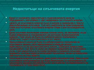 Недостатъци на слънчевата енергияНедостатъци на слънчевата енергия
 Един от основните недостатъци е първоначалната цена наЕдин от основните недостатъци е първоначалната цена на
оборудването, използвано с цел овладяване на слънцето енергия.оборудването, използвано с цел овладяване на слънцето енергия.
 цената на слънчевата енергия също е висока в сравнение с тази отцената на слънчевата енергия също е висока в сравнение с тази от
невъзобновяеми източници. Тъй като недóстига на електроенергияневъзобновяеми източници. Тъй като недóстига на електроенергия
става все по-голям, слънчевата енергия става с все по-конкурентнастава все по-голям, слънчевата енергия става с все по-конкурентна
цена.цена.
 Една слънчева инсталация изисква голяма площ, за системата, за даЕдна слънчева инсталация изисква голяма площ, за системата, за да
бъдат ефективни в осигуряването на източник на електрическабъдат ефективни в осигуряването на източник на електрическа
енергия. Това може да бъде по-неблагоприятно положение венергия. Това може да бъде по-неблагоприятно положение в
областите, където пространството е по- малко.областите, където пространството е по- малко.
 Замърсяването може да бъде по-неблагоприятно положение заЗамърсяването може да бъде по-неблагоприятно положение за
слънчевите панели, като замърсяването може да влошислънчевите панели, като замърсяването може да влоши
ефективността на фотоволтаичните клетки. Облаците предоставятефективността на фотоволтаичните клетки. Облаците предоставят
същия ефект, тъй като те могат да намалят енергията на слънчевитесъщия ефект, тъй като те могат да намалят енергията на слънчевите
лъчи. Този недостатък е по-голям проблем с големите слънчевилъчи. Този недостатък е по-голям проблем с големите слънчеви
елементи, по-нови проекти интегрират технологии, за да се преодолееелементи, по-нови проекти интегрират технологии, за да се преодолее
най-лошото на тези ефекти.най-лошото на тези ефекти.
 Слънчевата енергия е полезно, само когато слънцето грее. През нощтаСлънчевата енергия е полезно, само когато слънцето грее. През нощта
слънчевата електроенергия ще бъде безполезна, но използването наслънчевата електроенергия ще бъде безполезна, но използването на
слънчевите зарядни устройства могат да помогнат за намаляването наслънчевите зарядни устройства могат да помогнат за намаляването на
последиците от този недостатък.последиците от този недостатък.
 