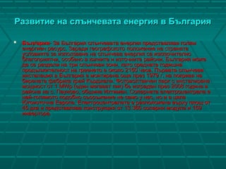 Развитие на слънчевата енергия в БългарияРазвитие на слънчевата енергия в България
 БългарияБългария- За България слънчевата енергия представлява голям- За България слънчевата енергия представлява голям
енергиен ресурс. Заради географското положение на странатаенергиен ресурс. Заради географското положение на страната
условията за използване на слънчева енергия са изключителноусловията за използване на слънчева енергия са изключително
благоприятни, особено в южните и източните райони. България можеблагоприятни, особено в южните и източните райони. България може
да се раздели на три слънчеви зони, като средната годишнада се раздели на три слънчеви зони, като средната годишна
продължителност на греенето е около 2150 часа. Първата слънчевапродължителност на греенето е около 2150 часа. Първата слънчева
инсталация в България е монтирана още през 1979 г. на покрива наинсталация в България е монтирана още през 1979 г. на покрива на
бирената фабрика край Кърджали. Фотоволтаичен парк с инсталиранабирената фабрика край Кърджали. Фотоволтаичен парк с инсталирана
мощност от 1 MWp (един мегават пик) бе изграден през 2008 година вмощност от 1 MWp (един мегават пик) бе изграден през 2008 година в
района на с. Пауново, община Ихтиман. Соларната електроцентрала ерайона на с. Пауново, община Ихтиман. Соларната електроцентрала е
най-голямото подобно съоръжение не само у нас, но и в цяланай-голямото подобно съоръжение не само у нас, но и в цяла
Югоизточна Европа. Електроцентралата е разположена върху площ отЮгоизточна Европа. Електроцентралата е разположена върху площ от
45 дка и представлява конструкция от 13 365 соларни модула и 15945 дка и представлява конструкция от 13 365 соларни модула и 159
инвертора.инвертора.
 