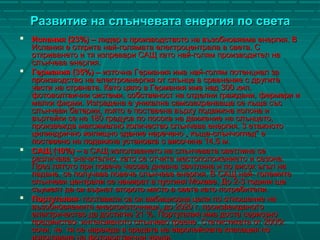 Развитие на слънчевата енергия по светаРазвитие на слънчевата енергия по света
 Испания (23%) –Испания (23%) – лидер в производството на възобновяема енергия. Влидер в производството на възобновяема енергия. В
Испания е открита най-голямата електроцентрала в света. СИспания е открита най-голямата електроцентрала в света. С
откриването и тя изпревари САЩ като най-голям производител наоткриването и тя изпревари САЩ като най-голям производител на
слънчева енергия.слънчева енергия.
 Германия (35%) –Германия (35%) – източна Германия има най-голям потенциал заизточна Германия има най-голям потенциал за
производство на електроенергия от слънце в сравнение с другитепроизводство на електроенергия от слънце в сравнение с другите
части на страната. Като цяло в Германия има над 300 хил.части на страната. Като цяло в Германия има над 300 хил.
фотоволтаични системи, собственост на отделни граждани, фермери ифотоволтаични системи, собственост на отделни граждани, фермери и
малки фирми.малки фирми. Изградена е уникална самозахранваща се къща съсИзградена е уникална самозахранваща се къща със
слънчеви батерии, която е поставена върху подвижна колона ислънчеви батерии, която е поставена върху подвижна колона и
въртейки се на 180 градуса по посока на движение на слънцето,въртейки се на 180 градуса по посока на движение на слънцето,
произвежда максимално количество слънчева енергия. 3 етажнотопроизвежда максимално количество слънчева енергия. 3 етажното
цилиндрично жилищно здание наречено „ къща-слънчоглед” ецилиндрично жилищно здание наречено „ къща-слънчоглед” е
поставено на подвижна установка с височина 14,5 м.поставено на подвижна установка с височина 14,5 м.
 САЩ (10%) –САЩ (10%) – в САЩ използването на слънчевата светлина сев САЩ използването на слънчевата светлина се
различава значително, като се отчита местоположениеторазличава значително, като се отчита местоположението и сезона.и сезона.
През лятото при повече часове дневна светлина и по висок ъгъл наПрез лятото при повече часове дневна светлина и по висок ъгъл на
падане, се получава повече слънчева енергия. В САЩ най- големитепадане, се получава повече слънчева енергия. В САЩ най- големите
слънчеви централи се намират в пустиня Мохаве. До 2-3 години щеслънчеви централи се намират в пустиня Мохаве. До 2-3 години ще
съумеят да си върнат второто място в света като потребители.съумеят да си върнат второто място в света като потребители.
 Португалия-Португалия- поставили са си амбициозни цели по отношение напоставили са си амбициозни цели по отношение на
възобновяемите енергоизточници, до 2020 г. произвежданотовъзобновяемите енергоизточници, до 2020 г. произвежданото
електричество да достигне 21 %. Португалия има доста сериозноелектричество да достигне 21 %. Португалия има доста сериозно
предимство- интензивното слънчево греене. Статистиката от 2005г.предимство- интензивното слънчево греене. Статистиката от 2005г.
сочи, че тя се нарежда в средата на европейската класация посочи, че тя се нарежда в средата на европейската класация по
използване на фотоволтаични уреди.
 