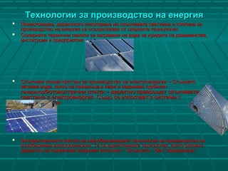 Технологии за производство на енергияТехнологии за производство на енергия
 Понастоящем, директното използване на слънчевата светлина и топлина заПонастоящем, директното използване на слънчевата светлина и топлина за
производство на енергия се осъществява от следните технологии:производство на енергия се осъществява от следните технологии:
 Соларните термични панели за загряване на вода за нуждите на домакинства,Соларните термични панели за загряване на вода за нуждите на домакинства,
институции и предприятияинституции и предприятия
 Слънчеви концентратори за производство на електроенергия – СлънцетоСлънчеви концентратори за производство на електроенергия – Слънцето
загрява вода, която се превръща в пара и задвижва турбинензагрява вода, която се превръща в пара и задвижва турбинен
генераторгенераторФотоволтаични клетки – директно превръщат слънчеватаФотоволтаични клетки – директно превръщат слънчевата
светлина в електроенергия. Също се използват в системи ссветлина в електроенергия. Също се използват в системи с
концентратори.концентратори.
 Фотоволтаичните клетки са най-обещаващата технология за производство наФотоволтаичните клетки са най-обещаващата технология за производство на
възобновима електроенергия. Те са единствената технология, която разчитавъзобновима електроенергия. Те са единствената технология, която разчита
директно на първичния енергиен източник – Слънцето – без “посредници”.директно на първичния енергиен източник – Слънцето – без “посредници”.
 