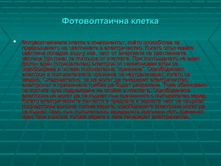 Фотоволтаична клеткаФотоволтаична клетка
 Фотоволтаичната клетка е компонентът, който способства заФотоволтаичната клетка е компонентът, който способства за
превръщането на светлината в електричество. Когато слънчеватапревръщането на светлината в електричество. Когато слънчевата
светлина попадне върху нея, част от енергията на светлиннатасветлина попадне върху нея, част от енергията на светлинната
частица (фотона) се поглъща от клетката. При поглъщането на единчастица (фотона) се поглъща от клетката. При поглъщането на един
фотон един (отрицателен) електрон от силиконовия атом сефотон един (отрицателен) електрон от силиконовия атом се
освобождава и остава положителна “празнина”. Освободениятосвобождава и остава положителна “празнина”. Освободеният
електрон и положителната празнина се неутрализират, когато саелектрон и положителната празнина се неутрализират, когато са
заедно. Следователно, за да могат да генерират електричество,заедно. Следователно, за да могат да генерират електричество,
електронът и празнината трябва да бъдат разделени. Това обикновеноелектронът и празнината трябва да бъдат разделени. Това обикновено
се постига чрез подреждане на спойки в клетката. Освободенитесе постига чрез подреждане на спойки в клетката. Освободените
електрони не могат да се върнат към празнините с положителен заряд.електрони не могат да се върнат към празнините с положителен заряд.
Когато електрическите контакти в предната и задната част се свържатКогато електрическите контакти в предната и задната част се свържат
посредством външна токова верига, освободените електрони могат дапосредством външна токова верига, освободените електрони могат да
се върнат само към положително заредените празнини като преминатсе върнат само към положително заредените празнини като преминат
през тази външна токова верига и така генерират електричество.през тази външна токова верига и така генерират електричество.
 