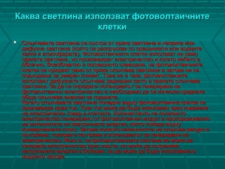 Каква светлина използват фотоволтаичнитеКаква светлина използват фотоволтаичните
клеткиклетки
 Слънчевата светлина се състои от пряка светлина и непряка илиСлънчевата светлина се състои от пряка светлина и непряка или
дифузна светлина (която се разпръсква по прашинките или воднитедифузна светлина (която се разпръсква по прашинките или водните
капки в атмосферата). Фотоволтаичните клетки използват не самокапки в атмосферата). Фотоволтаичните клетки използват не само
пряката светлина, но произвеждат електричество и когато небето епряката светлина, но произвеждат електричество и когато небето е
облачно. Всеобхватно е погрешното схващане, че фотоволтаичнитеоблачно. Всеобхватно е погрешното схващане, че фотоволтаичните
клетки се нуждаят само от пряка слънчева светлина и затова не саклетки се нуждаят само от пряка слънчева светлина и затова не са
подходящи за умерен климат. Това не е така: фотоволтаицитеподходящи за умерен климат. Това не е така: фотоволтаиците
използват дифузната слънчева радиация както и пряката слънчеваизползват дифузната слънчева радиация както и пряката слънчева
светлина. За да се определи потенциалът за генериране насветлина. За да се определи потенциалът за генериране на
фотоволтаично електричество е необходимо да се изчисли среднатафотоволтаично електричество е необходимо да се изчисли средната
обща слънчева енергия за годината.обща слънчева енергия за годината.
Когато слънчевата светлина попадне върху фотоволтаична клетка сеКогато слънчевата светлина попадне върху фотоволтаична клетка се
произвежда прав ток. Този ток може да бъде използван чрез подаванепроизвежда прав ток. Този ток може да бъде използван чрез подаване
на електрически товар в клетката. Количеството на полезнотона електрически товар в клетката. Количеството на полезното
електричество генерирано от фотоволтаичен модул е пропорционалноелектричество генерирано от фотоволтаичен модул е пропорционално
на интензитета на светлинната енергия, която попада върхуна интензитета на светлинната енергия, която попада върху
конверсивната площ. Затова колкото наличността на слънчев ресурс еконверсивната площ. Затова колкото наличността на слънчев ресурс е
по-голяма, толкова е по-голям и потенциалът за генериране напо-голяма, толкова е по-голям и потенциалът за генериране на
електричество. Ясно е, че фотоволтаичната система не може даелектричество. Ясно е, че фотоволтаичната система не може да
генерира електричество през нощта, но може да съхранявагенерира електричество през нощта, но може да съхранява
натрупаната енергия в батерия, за да може да бъде използвана внатрупаната енергия в батерия, за да може да бъде използвана в
нощните часовенощните часове
 