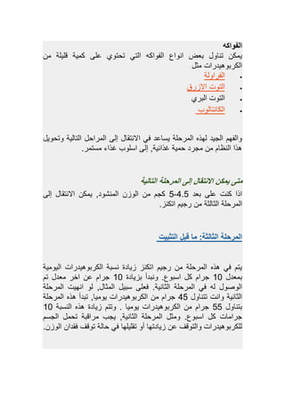 ‫الفواك‬‫ه‬
‫م‬ ‫رليلة‬ ‫كمية‬ ‫ل‬ ‫تحتهم‬ ‫التي‬ ‫الفهاكه‬ ‫انهاع‬ ‫وعض‬ ‫تنةه‬ ‫يمك‬
‫مث‬ ‫الكبوهيياباو‬
‫الفباهلة‬
‫زبق‬ ‫ا‬ ‫التهو‬
‫الوبم‬ ‫التهو‬
‫الكةنتةلهب‬
‫هتحهي‬ ‫التةلية‬ ‫المباح‬ ‫إل‬ ‫نتقة‬ ‫ا‬ ‫في‬ ‫ا‬ ‫يسة‬ ‫المبحلة‬ ‫لهذه‬ ‫الجيا‬ ‫هالفهم‬
.‫مستمب‬ ‫غذاء‬ ‫اسلهب‬ ‫إل‬ ‫غذائيةد‬ ‫حمية‬ ‫مجبا‬ ‫م‬ ‫النظةم‬ ‫يذا‬
‫التالية‬ ‫المرحلة‬ ‫إلى‬ ‫االنتقال‬ ‫يمكن‬ ‫متى‬
‫وعا‬ ‫ل‬ ‫كنو‬ ‫اذا‬4.5-5‫إل‬ ‫نتقة‬ ‫ا‬ ‫يمك‬ ‫المنشهاد‬ ‫الهز‬ ‫م‬ ‫كجم‬
‫اتك‬ ‫بجيم‬ ‫م‬ ‫الثةلثة‬ ‫المبحلة‬‫نز‬.
‫التثبيت‬ ‫قبل‬ ‫ما‬ :‫الثالثة‬ ‫المرحلة‬
‫اليهمية‬ ‫الكبوهيياباو‬ ‫نسوة‬ ‫زيةاة‬ ‫اتكنز‬ ‫بجيم‬ ‫م‬ ‫المبحلة‬ ‫يذه‬ ‫في‬ ‫يتم‬
‫ومعا‬22‫وزيةاة‬ ‫هنواد‬ .‫اسوهع‬ ‫ك‬ ‫جبام‬22‫تم‬ ‫معا‬ ‫اصب‬ ‫جبام‬
‫المبحلة‬ ‫انهيو‬ ‫له‬ ‫د‬ ‫المثة‬ ‫سوي‬ ‫فعل‬ .‫الثةنية‬ ‫المبحلة‬ ‫في‬ ‫له‬ ‫ه‬ ‫اله‬
‫تتنةه‬ ‫هانو‬ ‫الثةنية‬45‫المبحل‬ ‫يذه‬ ‫تواد‬ ‫يهميةد‬ ‫الكبوهيياباو‬ ‫م‬ ‫جبام‬‫ة‬
‫وتنةه‬55‫النسوة‬ ‫يذه‬ ‫زيةاة‬ ‫هتتم‬ . ‫يهمية‬ ‫الكبوهيياباو‬ ‫م‬ ‫جبام‬22
‫الجسم‬ ‫تحم‬ ‫مباروة‬ ‫يجب‬ ‫الثةنيةد‬ ‫المبحلة‬ ‫همث‬ .‫اسوهع‬ ‫ك‬ ‫جبامةو‬
‫الهز‬ ‫فقاا‬ ‫تهرف‬ ‫حةلة‬ ‫في‬ ‫تقليلهة‬ ‫ده‬ ‫زيةاتهة‬ ‫هالتهرف‬ ‫للكبوهيياباو‬.
 