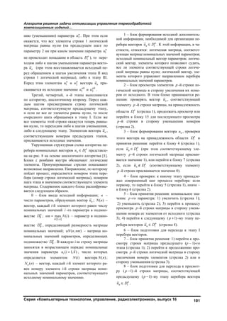 Алгоритм решения задачи оптимизации управления термообработкой
композиционных изделий…
Серия «Компьютерные технологии, управление, радиоэлектроника», выпуск 16 101
нию (уменьшению) параметра 2
н
u . При этом если
окажется, что все элементы строки 1 логической
матрицы равны нулю (на предыдущем шаге по
параметру 2 ни при каком значении параметра 1
н
u
не происходит попадание в область н
iD ), то пере-
ходим либо к шагам уменьшения параметра векто-
ра нu (при этом восстанавливается исходный пе-
ред обращением к шагам увеличения этапа II вид
строки 1 логической матрицы), либо к этапу III.
Перед этим элементам 1
н
u и 2
н
u вектора нu при-
сваивается их исходное значение 0
1
н
u и 0
2
н
u .
Третий, четвертый, n -й этапы выполняются
по алгоритму, аналогичному второму. Перед каж-
дым шагом просматриваем строку логической
матрицы, соответствующую предыдущему этапу,
и если не все ее элементы равны нулю, то после
очередного шага обращаемся к этапу I. Если же
все элементы этой строки окажутся теперь равны-
ми нулю, то переходим либо к шагам уменьшения,
либо к следующему этапу. Элементам вектора нu ,
соответствующим номерам предыдущих этапов,
присваиваются исходные значения.
Укрупненная структурная схема алгоритма пе-
ребора номинальных векторов  н
н iu D представле-
на на рис. 8 на основе аналогичного алгоритма [1].
Блоки с ромбами внутри обозначают логические
элементы. Пронумерованные стрелки показывают
возможные направления. Направление, по которому
пойдет процесс, определяется номером этапа пере-
бора (номер строки логической матрицы), номером
шага этапа и значением соответствующего элемента
матрицы. Содержимое каждого блока расшифровы-
вается следующим образом.
0 – блок ввода исходной информации; n –
число параметров, образующих вектор нu ; ( )N п –
вектор, каждый i-й элемент которого равен числу
номинальных значений i -го параметра в подмно-
жестве 0
н
D ;
 1,
max ( )


i n
nm N i – параметр в подмно-
жестве 0
н
D , определяющий размерность матрицы
номинальных значений; ( , )uN п пm – матрица но-
минальных значений параметров, определяющих
подмножество 0
н
D . В каждую i-ю строку матрицы
заносятся в возрастающем порядке номинальные
значения параметра ( 1, )iu i n , число которых
определяется элементом ( )N i вектора ( )N n ;
( )oN n – вектор, каждый i-й элемент которого ра-
вен номеру элемента i-й строки матрицы номи-
нальных значений параметров, соответствующего
исходному номинальному значению.
1 – блок формирования исходной дополнитель-
ной информации, необходимой для организации пе-
ребора векторов  н
н iu D . К этой информации, в ча-
стности, относятся: логическая матрица, соответст-
вующая матрице номинальных значений параметров;
исходный номинальный вектор параметров; логиче-
ский вектор, элементы которого позволяют судить,
все ли элементы соответствующей строки логиче-
ской матрицы равны нулю; логический вектор, эле-
менты которого управляют направлением перебора
номинальных значений параметров.
2 – блок просмотра элементов p -й строки ло-
гической матрицы в сторону увеличения их номе-
ров от исходного. В этом блоке принимаются ре-
шения: проверять вектор нu , соответствующий
элементу p -й строки матрицы, на принадлежность
области н
iD (стрелка 1), продолжить просмотр или
перейти к блоку 15 для последующего просмотра
p -й строки в сторону уменьшения номеров
(стрелка 2).
3 – блок формирования вектора нu , проверки
этого вектора на принадлежность области н
iD и
принятия решения: перейти к блоку 4 (стрелка 1),
если  н
н iu D (при этом соответствующему эле-
менту p -й строки логической матрицы присваи-
вается значение 1), или перейти к блоку 7 (стрелка
2), если  н
н iu D (соответствующему элементу
p -й строки присваивается значение 0).
4 – блок проверки: к какому этапу принадле-
жал совершенный шаг процесса перебора: если
первому, то перейти к блоку 5 (стрелка 1), иначе –
к блоку 6 (стрелка 2).
5 – блок принятия решения: номинальное зна-
чение p -го параметра: 1) увеличить (стрелка 1);
2) уменьшить (стрелка 2); 3) перейти к процессу
просмотра p -й строки матрицы в сторону умень-
шения номера ее элементов от исходного (стрелка
3); 4) перейти к следующему ( 1)p -му этапу пе-
ребора векторов  н
н iu D (стрелка 4).
6 – блок подготовки для перехода к этапу I
перебора векторов.
7 – блок принятия решения: 1) перейти к про-
смотру строки матрицы предыдущего (р – 1)-го
этапа (стрелка 1); 2) перейти к продолжению про-
смотра p -й строки логической матрицы в сторону
увеличения номера элементов (стрелка 2) или в
сторону уменьшения (стрелка 3).
8 – блок подготовки для перехода к просмот-
ру ( 1)p -й строки матрицы, соответствующей
предыдущему ( 1)p -му этапу перебора вектора
 н
н iu D .
Copyright ОАО «ЦКБ «БИБКОМ» & ООО «Aгентство Kнига-Cервис»
 