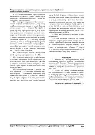 Алгоритм решения задачи оптимизации управления термообработкой
композиционных изделий…
Серия «Компьютерные технологии, управление, радиоэлектроника», выпуск 16 103
9, 15 – блоки запоминания строк логической
матрицы соответственно в сторону уменьшения ее
элементов и увеличения от исходного с целью по-
следующего восстановления.
10 – блок принятия решения: 1) строка логи-
ческой матрицы, соответствующая p -му этапу
перебора, полностью состоит из нулей. Перебор
закончен, если 1 p n (стрелка 1); перейти к
( 1)p -му этапу перебора векторов  н
н iu D в сто-
рону уменьшения номинальных значений пара-
метра 1pu (стрелка 2), если до этого производил-
ся процесс изменения этого параметра в сторону
увеличения; перейти к ( 2)p -му этапу перебора
(стрелка 3), если до этого производился процесс
изменения ( 1)p -го параметра в сторону умень-
шения; 2) p -я строка логической матрицы не пол-
ностью состоит из нулей. Перейти к очередному
шагу ( 1)p -го этапа (стрелка 4).
11 – блок подготовки данных для перехода к
( 1)p -му этапу перебора векторов  н
н iu D .
12 – блок принятия решения: перейти к нача-
лу процесса уменьшения ( 1)p -го параметра со-
ответствующего этапа (стрелка 1), если p -я стро-
ка матрицы полностью состоит из нулей, в про-
тивном случае перейти к очередному шагу этого
этапа (стрелка 2).
13 – блок принятия решения: 1) перейти к на-
чалу просмотра ( 1)p -й строки логической мат-
рицы (стрелка 1); 2) перейти к очередному шагу
( 1)p -го этапа (стрелка 2); 3) перейти к просмот-
ру p -й строки матрицы p -го этапа, если на пре-
дыдущем шаге ( 1)p -го этапа соответствующий
вектор  н
н iu D (стрелка 3); 4) перейти к началу
процесса уменьшения ( 1)p -го параметра, если
на предыдущем шаге ( 1)p -го этапа были пере-
браны все номинальные значения этого параметра
в сторону увеличения (стрелка 4); 5) перейти к
началу ( 2)p -го этапа перебора векторов, если
перебраны все номинальные значения ( 1)p -го
параметра как в сторону увеличения, так и в сто-
рону уменьшения (стрелка 5).
14 – блок восстановления p -й строки логиче-
ской матрицы.
15 – блок просмотра элементов p -й строки
матрицы в сторону уменьшения номеров от ис-
ходного. Принимаются решения: проверять вектор
нu , соответствующий данному элементу p -й
строки, на принадлежность области н
iD (стрел-
ка 1), продолжить просмотр или перейти к блоку 9
для перехода к ( 1)p -му этапу (стрелка 2).
Литература
1. Антушев, Г.С. Алгоритм решения задач
оптимизации методом перебора номинальных
векторов / Г.С. Антушев // Управление качеством
и надежностью сложных систем. – Владивосток:
АН СССР. ДВНЦ «Ин-т автоматики и процессов
упр.», 1978.
2. Глухов, В.Н. Метод управления качест-
вом композиционных изделий в условиях случайно-
го изменения сырьевых и технологических пара-
метров / В.Н. Глухов // Технология производства и
применения строительных материалов и изделий.
– Челябинск: УралНИИстром-проект, 1984.
Поступила в редакцию 20 апреля 2012 г.
Copyright ОАО «ЦКБ «БИБКОМ» & ООО «Aгентство Kнига-Cервис»
 
