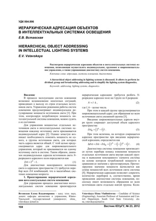 Вестник ЮУрГУ, № 23, 2012104
1
Введение
В процессе эксплуатации систем освещения
возможно возникновение нештатных ситуаций,
приводящих к выходу из строя отдельных источ-
ников света. Управление режимами работы систем
освещения предусматривает индивидуальное ре-
гулирование мощности источников света [1]. При
этом, контролируя потребляемую мощность ин-
теллектуальной системы освещения, можно судить
о ее состоянии.
Для управления мощностью отдельных ис-
точников света в интеллектуальных системах ос-
вещения каждому источнику света присваивается
индивидуальный адрес [2]. Однако зачастую воз-
никает необходимость изменять мощность не од-
ного, а группы источников света, для которых
часть адреса является общей. С этой целью преду-
сматривается адрес для широковещательного
управления, который не присваивается ни одному
источнику света в системе. Таким образом, диапа-
зон индивидуальных адресов источников света N-
разрядного адресного поля определяется как
2 1N
DA   . (1)
Для диагностики неисправного источника
света в адресном пространстве (1) требуется пере-
бор всех DA комбинаций, что в масштабных сис-
темах освещения непросто.
1. Проектирование иерархической адреса-
ции интеллектуальных систем освещения
Для упрощения процесса диагностики интел-
лектуальных систем освещения проектируется
Вставская Елена Владимировна – канд. техн. наук,
доцент кафедры автоматики и управления, Южно-
Уральский государственный университет; elena_
vstavskaya @mail.ru
иерархическая адресация: требуется разбить N-
разрядное адресное поле на l групп по h разрядов:
N l h  , (2)
где l, h – целые числа.
При этом в каждой группе предусматривается
широковещательный адрес для обращения ко всем
источникам света указанной группы [3].
Введение широковещательных адресов внут-
ри групп сокращает доступный объем адресного
пространства:
 И 2 1h
DA l  . (3)
При этом величина, на которую сокращается
адресное пространство при введении иерархиче-
ской адресации, определяется как2
   2 1 2 1N h
ИDA DA DA l       . (4)
Диагностика системы освещения производит-
ся путем перебора команд изменения мощности
отдельных источников света внутри каждой груп-
пы и выявления неисправного элемента системы
на основе контроля потребляемой мощности и
сравнения ее значения с прогнозируемым. Прогно-
зируемое значение мощности вычисляется как
сумма мощностей всех источников света системы
[4]. Иерархическая адресация позволяет сократить
количество переборов и, соответственно, время
проведения диагностики системы освещения, по-
скольку имеет возможность обращения ко всем
источникам света отдельно взятой группы. Коли-
Vstavskaya Elena Vladimirovna – Candidate of Science
(Engineering), Associate Professor of Automation and Con-
trol Department, South Ural State University; ele-
na_vstavskaya@mail.ru
УДК 004.896
ИЕРАРХИЧЕСКАЯ АДРЕСАЦИЯ ОБЪЕКТОВ
В ИНТЕЛЛЕКТУАЛЬНЫХ СИСТЕМАХ ОСВЕЩЕНИЯ
Е.В. Вставская
HIERARCHICAL OBJECT ADDRESSING
IN INTELLECTUAL LIGHTING SYSTEMS
E.V. Vstavskaya
Рассмотрена иерархическая адресация объектов в интеллектуальных системах ос-
вещения, позволяющая осуществлять индивидуальное, групповое и широковещатель-
ное управление, а также упрощающая диагностику систем освещения.
Ключевые слова: адресация, системы освещения, диагностика.
A hierarchical object addressing in lighting systems is discussed. It allows to perform in-
dividual, group and broadcasting addressing and to simplify the lighting system diagnostics.
Keywords: addressing, lighting systems, diagnostics.
Copyright ОАО «ЦКБ «БИБКОМ» & ООО «Aгентство Kнига-Cервис»
 