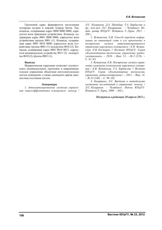 Е.В. Вставская
Вестник ЮУрГУ, № 23, 2012106
Групповой адрес формируется последними
четырьмя нулями в каждой тетраде битов. Так,
команда, содержащая адрес 0000 0000 0000, адре-
суется всем приемным устройствам. Команда, со-
держащая адрес 0001 0000 0000, адресуется всем
устройствам группы 0001 (1). Команда, содержа-
щая адрес 0001 0010 0000, адресуется всем уст-
ройствам группы 0001 (1) подгруппы 0010 (2). Ко-
манда, содержащая адрес 0001 0010 0011, адресу-
ется индивидуально устройству 0011 (3) подгруп-
пы 0010 (2) группы 0001 (1).
Выводы
Иерархическая адресация позволяет осущест-
влять индивидуальное, групповое и широковеща-
тельное управление объектами интеллектуальных
систем освещения, а также уменьшить время диаг-
ностики состояния систем.
Литература
1. Автоматизированные системы управле-
ния энергоэффективным освещением: моногр. /
Л.С. Казаринов, Д.А. Шнайдер, Т.А. Барбасова и
др.; под ред. Л.С. Казаринова. – Челябинск: Из-
дат. центр ЮУрГУ: Издатель Т. Лурье, 2011. –
208 с.
2. Вставская, Е.В. Способ передачи инфор-
мации по питающей сети и его применение в
построении систем автоматизированного
управления наружным освещением / Е.В. Встав-
ская, Е.В. Костарев // Вестник ЮУрГУ. Серия
«Компьютерные технологии, управление, радио-
электроника». – 2010. – Вып. 13. – № 2 (219). –
С. 81–85.
3. Вставская, Е.В. Построение систем управ-
ления сложными комплексами наружного освеще-
ния / Е.В. Вставская, Т.А. Барбасова // Вестник
ЮУрГУ. Серия «Компьютерные технологии,
управление, радиоэлектроника». – 2011. – Вып. 14.
– № 23 (240). – С. 98–102.
4. Казаринов, Л.С. Введение в методологию
системных исследований и управления: моногр. /
Л.С. Казаринов. – Челябинск: Изд-во ЮУрГУ:
Издатель Т. Лурье, 2008. – 344 с.
Поступила в редакцию 20 апреля 2012 г.
Copyright ОАО «ЦКБ «БИБКОМ» & ООО «Aгентство Kнига-Cервис»
 