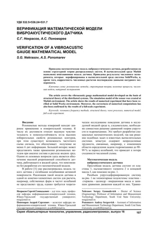 Серия «Компьютерные технологии, управление, радиоэлектроника», выпуск 16 107
1
Введение
Резонансные методы измерений находят ши-
рокое применение в измерительной технике. К
числу их достоинств относят высокую чувстви-
тельность и помехоустойчивость из-за высоких
избирательных свойств резонансных контуров,
при этом существует возможность частотного
съема сигнала, что обеспечивает получение не
менее 6 дит информации. Большой интерес может
представлять также применение резонансных ме-
тодов при анализе состава и расхода жидких сред.
Одним из основных вопросов здесь является обес-
печение высокой разрешающей способности дат-
чика, работающего в жидкой среде, что невозмож-
но без разработки его математической модели.
В работе [1] уже рассматривалась модель та-
кого датчика с изгибными колебаниями активной
поверхности. Реализация такой модели датчика в
одной из конечно-элементных систем для расчета,
например, собственных форм и частот колебаний
не представляет труда, однако требуется теорети-
Некрасов Сергей Геннадьевич – д-р техн. наук, профес-
сор кафедры информационно-измерительной техники,
Южно-Уральский государственный университет;
nseg@mail.ru
Пономарев Андрей Сергеевич – ассистент кафедры ин-
формационно-измерительной техники, Южно-Уральский
государственный университет; p-as4648@mail.ru
ческое исследование поведения датчика в иссле-
дуемой жидкой среде и, следовательно, необходи-
мо совместное решение уравнений теории упруго-
сти и гидромеханики. Это требует разработки спе-
циальных математических моделей, так как реше-
ние подобных задач в известных вычислительных
системах зачастую содержит непреодолимые
трудности, связанные, например, с изменением
области определения задачи гидромеханики до 90–
99 % за период колебаний, что приводит к потере
сходимости численной схемы.
Математическая модель
виброакустического датчика
Простейшая модель датчика состоит из пла-
стины 1, пьезоактивного элемента 2 и концевой
массы 3, как показано на рис. 1.2
Разобьем упругодеформированную систему
на рис. 1 на элементарные подсистемы: пластина –
стержень – цилиндр – инерционная масса и запи-
шем уравнения движения каждой из них. Уравне-
Nekrasov Sergey Gennadevich – Doctor of Science
(Engineering), Professor of Information and Measurement
Technology Department, South Ural State University;
nseg@mail.ru
Ponomarev Andrey Sergeevich – Assistant of Information
and Measurement Technology Department, South Ural State
University; p-as4648@mail.ru
УДК 532.5+536.24+531.7
ВЕРИФИКАЦИЯ МАТЕМАТИЧЕСКОЙ МОДЕЛИ
ВИБРОАКУСТИЧЕСКОГО ДАТЧИКА
С.Г. Некрасов, А.С. Пономарев
VERIFICATION OF A VIBROACUSTIC
GAUGE MATHEMATICAL MODEL
S.G. Nekrasov, А.S. Ponomarev
Приведена математическая модель виброакустического датчика, разработанная на
основе структурной теории распределенных систем. В вычислительной среде Matlab
выполнена имитационная модель датчика. Приведены результаты численного экспе-
римента, которые верифицированы в вычислительной среде системы SolidWorks, и,
кроме того, корректность численных расчетов подтверждена данными натурного экс-
перимента.
Ключевые слова: резонансные методы, структурная теория, волновые процессы, числен-
ная модель, натурный эксперимент.
The article covers the vibroacustic gauge mathematical model developed on the basis of
structural theory of the distributed systems. The simulation model of the sensor was created at
Matlab environment. The article shows the results of numerical experiment that have been ve-
rified at Solid Works environment. Moreover, the correctness of numerical computations has
also been confirmed by the results of a full-scale experiment.
Keywords: resonance frequency methods, structural theory, wave processes, numerical model,
full-scale experiment.
Copyright ОАО «ЦКБ «БИБКОМ» & ООО «Aгентство Kнига-Cервис»
 