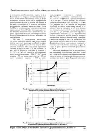Верификация математической модели виброакустического датчика
Серия «Компьютерные технологии, управление, радиоэлектроника», выпуск 16 109
к появлению комбинационных частот, и т. д.
Возникает также вопрос о методической погреш-
ности вычисления собственных частот и форм
колебаний, который можно снять верификацией
разработанной модели на основе численного и
натурного эксперимента. В качестве численного
верификатора выбрана вычислительная среда
SolidWorks со встроенным конечно-элементным
приложением CosmosWorks, имеющая сертифи-
кат качества американского и европейского об-
разца. Предлагаемая модель датчика реализована
c использованием вычислительных возможностей
пакета Matlab.
На рис. 2 представлена амплитудно-
частотная характеристика датчика, полученная на
основе расчетных амплитуд колебаний на краю
пластины по разработанной нами модели. Зави-
симости получены при следующих параметрах
датчика: радиус пластины – 30 мм; толщина – 3
мм; модуль упругости пластины и стержня –
2,1·1011
Н/м2
, модуль упругости пьезокерамиче-
ского материала цилиндра – 2,21·1011
Н/м2
, длина
стержня – 30 мм, длина пьезоэлемента – 15 мм,
масса концевого элемента – 300 г, плот-
ность материала пластины и стержня –
7,8·103
кг/м3
, плотность пьезокерамики –
2,3·103
кг/м3
, коэффициент Пуассона материалов
– 0,29. На рис. 2 можно увидеть, что значение
второй резонансной частоты составляет f02 = 7460
Гц. Сравнивая рис. 2 и 3, видим, что амплитуда
колебаний датчика в окрестности третьей резо-
нансной частоты примерно в 2,5 раза меньше,
чем в окрестности второй. Этот же факт отражен
и на рис. 5, где диаметр диаграммы кругового
кинетического импеданса [4] для 3 резонансной
частоты существенно больше диаметра в окрест-
ности второй частоты. Фазочастотная характери-
стика представлена на рис. 4 и необходима для
построения диаграмм кинетического импеданса.
Диаграмма кругового кинетического импеданса в
околорезонансной области показана на рис. 5,
вторая и третья формы колебаний представлены
на рис. 6.
Частотные характеристики и околорезонанс-
ные диаграммы кинетического импеданса содер-
жат в себе необходимые идентификационные при-
знаки, на основе которых решается задача опреде-
ления состава жидких сред. Например, анализируя
Рис. 2. Частотная характеристика амплитуды колебаний на краю пластины
в окрестности второй резонансной частоты (f02 = 7460 Гц)
Рис. 3. Частотная характеристика амплитуды колебаний на краю пластины
в окрестности третьей резонансной частоты (f03 = 31900 Гц)
Copyright ОАО «ЦКБ «БИБКОМ» & ООО «Aгентство Kнига-Cервис»
 