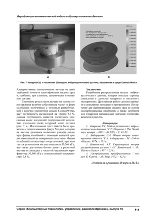 Верификация математической модели виброакустического датчика
Серия «Компьютерные технологии, управление, радиоэлектроника», выпуск 16 111
Альтернативные статистические методы не дают
требуемой точности идентификации жидких сред
и, особенно, при сложном, динамически изменяе-
мом составе.
Сравнение результатов расчета на основе со-
поставления величин собственных частот и форм
колебаний, полученных с помощью разработан-
ной и конечно-элементной модели CosmosWorks,
дает погрешность вычислений на уровне 5,3 %.
Данная погрешность является следствием опи-
санных выше допущений теоретической модели.
Был изготовлен также натурный макет датчика
(рис. 7, а). Исследование этого макета было про-
ведено с использованием фигур Хладни, которые
на частоте резонанса позволяют увидеть реаль-
ную форму колебаний с помощью сыпучей сре-
ды, нанесенной на поверхность пластины. Форма
колебаний соответствует теоретической, при этом
третья резонансная частота составила 30,366 кГц,
что также достаточно близко лежит к расчетной
частоте и совпадает с частотой численного вери-
фикатора 30,190 кГц с относительной погрешно-
стью 0,6 %.
Заключение
Разработана распределенная модель виброа-
кустического датчика, которая показала хорошее
совпадение с данными натурного и численного
эксперимента. Дальнейшая работа должна привес-
ти к появлению методики и программного обеспе-
чения для идентификации жидких сред на основе
околорезонансных измерений, а также устройств
для измерения парциальных значений плотности,
вязкости и расхода.
Литература
1. Некрасов, С.Г. Модель резонансного виброа-
кустического датчика / С.Г. Некрасов // Изв. Челяб.
науч. центра. – 2007. – № 3(37). – С. 45–52.
2. Амбарцумян, С.А. Общая теория анизо-
тропных оболочек / С.А. Амбарцумян. – М.: Изд-во
«Наука», 1974. – 103 с.
3. Бутковский, А.Г. Структурная теория
распределенных систем / А.Г. Бутковский. – М.:
Изд-во «Наука», 1977. – 224 с.
4. Ультразвуковые преобразователи / под
ред. Е. Кикучи. – М.: Мир, 1972. – 425 с.
Поступила в редакцию 20 апреля 2012 г.
а) б)
Рис. 7. Натурная (a) и численная (б) модель виброакустичсекого датчика, полученная в среде Cosmos Works
Copyright ОАО «ЦКБ «БИБКОМ» & ООО «Aгентство Kнига-Cервис»
 