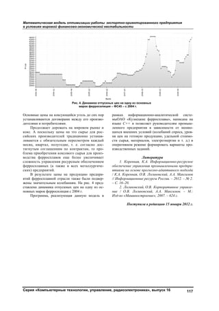 Математическая модель оптимизации работы экспортно-ориентированного предприятия
в условиях мировой финансово-экономической нестабильности
Серия «Компьютерные технологии, управление, радиоэлектроника», выпуск 16 117
Основные цены на коксующийся уголь до сих пор
устанавливаются договорами между его произво-
дителями и потребителями.
Продолжает дорожать на мировом рынке и
кокс. А поскольку цены на это сырье для рос-
сийских производителей традиционно устанав-
ливаются с обязательным пересмотром каждый
месяц, квартал, полугодие, т. е. согласно дос-
тигнутым соглашениям по контрактам, то про-
блема приобретения коксового сырья для произ-
водства ферросплавов еще более увеличивает
сложность управления ресурсным обеспечением
ферросплавных (а также и всех металлургиче-
ских) предприятий.
В результате цены на продукцию предпри-
ятий ферросплавной отрасли также были подвер-
жены значительным колебаниям. На рис. 4 пред-
ставлена динамика отпускных цен на одну из ос-
новных марок ферросилиция с 2004 г.
Программа, реализующая данную модель в
рамках информационно-аналитической систе-
мыОАО «Кузнецкие ферросплавы», написана на
языке С++ и позволяет руководителям промыш-
ленного предприятия в зависимости от меняю-
щихся внешних условий (колебаний спроса, уров-
ня цен на готовую продукцию, удельной стоимо-
сти сырья, материалов, электроэнергии и т. д.) в
оперативном режиме формировать варианты про-
изводственных заданий.
Литература
1. Коренная, К.А. Информационно-ресурсное
обеспечение управления промышленными предпри-
ятиями на основе прогнозно-адаптивного подхода
/ К.А. Коренная, О.В. Логиновский, А.А. Максимов
// Информационные ресурсы России. – 2012. – № 2.
– С. 16–20.
2. Логиновский, О.В. Корпоративное управле-
ние / О.В. Логиновский, А.А. Максимов. – М.:
Изд-во «Машиностроение», 2007. – 624 с.
Поступила в редакцию 15 января 2012 г.
Рис. 4. Динамика отпускных цен на одну из основных
марок ферросилиция – ФС45 – с 2004 г.
Copyright ОАО «ЦКБ «БИБКОМ» & ООО «Aгентство Kнига-Cервис»
 