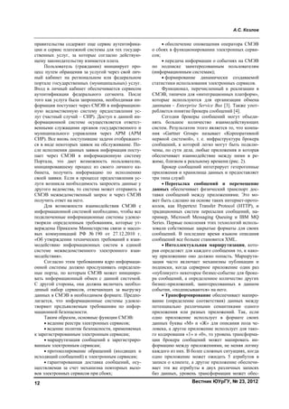 А.С. Козлов
Вестник ЮУрГУ, № 23, 201212
правительства содержит еще сервис аутентифика-
ции и сервис платежной системы для тех государ-
ственных услуг, за которые согласно действую-
щему законодательству взимается плата.
Пользователь (гражданин) инициирует про-
цесс путем обращения за услугой через свой лич-
ный кабинет на региональном или федеральном
портале государственных (муниципальных) услуг.
Вход в личный кабинет обеспечивается сервисом
аутентификации федерального сегмента. После
того как услуга была запрошена, необходимая ин-
формация поступает через СМЭВ в информацион-
ную ведомственную систему предоставления ус-
луг (частный случай – СИР). Доступ к данной ин-
формационной системе осуществляется ответст-
венными служащими органов государственного и
муниципального управления через АРМ (АРМ
СИР). Все вновь поступившие задачи отображают-
ся в виде некоторых заявок на обслуживание. По-
сле исполнения данных заявок информация посту-
пает через СМЭВ в информационную систему
Портала, это дает возможность пользователю,
инициировавшему процесс из своего личного ка-
бинета, получить информацию по исполнению
своей заявки. Если в процессе предоставления ус-
луги возникла необходимость запросить данные у
другого ведомства, то система может отправить в
СМЭВ межведомственный запрос и через СМЭВ
получить ответ на него.
Для возможности взаимодействия СМЭВ с
информационной системой необходимо, чтобы все
подключенные информационные системы удовле-
творяли определенным требованиям, которые ут-
верждены Приказом Министерства связи и массо-
вых коммуникаций РФ № 190 от 27.12.2010 г.
«Об утверждении технических требований к взаи-
модействию информационных систем в единой
системе межведомственного электронного взаи-
модействия».
Согласно этим требованиям ядро информаци-
онной системы должно прослушивать определен-
ные порты, по которым СМЭВ может иницииро-
вать информационный обмен с данной системой.
С другой стороны, она должна включать необхо-
димый набор сервисов, отвечающих за выгрузку
данных в СМЭВ в необходимом формате. Предпо-
лагается, что информационные системы удовле-
творяют предъявляемым требованиям по инфор-
мационной безопасности.
Таким образом, основные функции СМЭВ:
• ведение реестра электронных сервисов;
• ведение политик безопасности, применяемых
к зарегистрированным электронным сервисам;
• маршрутизация сообщений к зарегистриро-
ванным электронным сервисам;
• протоколирование обращений (входящих и
исходящий сообщений) к электронным сервисам;
• гарантированная доставка сообщений, осу-
ществляемая за счет механизма повторных вызо-
вов электронных сервисов при сбоях;
• обеспечение оповещения оператора СМЭВ
о сбоях в функционировании электронных серви-
сов;
• передача информации о событиях на СМЭВ
по подписке заинтересованным пользователям
(информационным системам);
• формирование динамически создаваемой
статистики использования электронных сервисов.
Функционал, перечисленный к реализации в
СМЭВ, типичен для «интеграционных платформ»,
которые используются для организации обмена
данными – Enterprise Service Bus [3]. Также упот-
ребляется понятие брокера сообщений [4].
Сегодня брокеры сообщений могут объеди-
нять большое количество взаимодействующих
систем. Результатом этого является то, что компа-
ния «Gartner Group» называет «Корпоративной
нервной системой», т. е. инфраструктура брокера
сообщений, к которой легко могут быть подклю-
чены, по сути дела, любые приложения и которая
обеспечивает взаимодействие между ними в ре-
жиме, близком к реальному времени (рис. 2).
Брокер сообщений интегрирует гетерогенные
приложения и хранилища данных и предоставляет
три типа служб:
• Пересылка сообщений и перемещение
данных обеспечивает физический транспорт дос-
тавки сообщений между приложениями. Это мо-
жет быть сделано на основе таких интернет-прото-
колов, как Hypertext Transfer Protocol (HTTP), и
традиционных систем пересылки сообщений, на-
пример, Microsoft Messaging Queuing и IBM MQ
Series. Первые поколения этих технологий исполь-
зовали собственные закрытые форматы для своих
сообщений. В последнее время языком описания
сообщений все больше становится XML.
• Интеллектуальная маршрутизация, кото-
рая определяет для каждого сообщения то, к како-
му приложению оно должно попасть. Маршрути-
зация часто включает механизмы публикации и
подписки, когда серверное приложение один раз
«публикует» некоторое бизнес-событие для броке-
ра сообщений, а определенное количество других
бизнес-приложений, заинтересованных в данном
событии, «подписываются» на него.
• Трансформирование обеспечивает мапиро-
вание (определение соответствия) данных между
потенциально различными семантиками одного
приложения или разных приложений. Так, если
одно приложение использует в формате своих
данных буквы «М» и «Ж» для описания пола че-
ловека, а другое приложение использует для тако-
го кодирования «1» и «0», то уровень трансформа-
ции брокера сообщений может мапировать ин-
формацию между приложениями, не меняя логику
каждого из них. В более сложных ситуациях, когда
одно приложение может ожидать 5 атрибутов в
записи о клиенте, а другое приложение обеспечи-
вает эти же атрибуты в двух различных записях
баз данных, уровень трансформации может обес-
Copyright ОАО «ЦКБ «БИБКОМ» & ООО «Aгентство Kнига-Cервис»
 