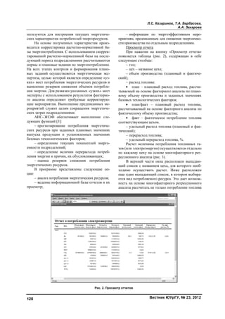Л.С. Казаринов, Т.А. Барбасова,
А.А. Захарова
Вестник ЮУрГУ, № 23, 2012120
пользуются для построения текущих энергетиче-
ских характеристик потребителей энергоресурсов.
На основе полученных характеристик произ-
водится корректировка расчетно-нормативной ба-
зы энергопотребления. С использованием скоррек-
тированной расчетно-нормативной базы на после-
дующий период подразделениями рассчитываются
нормы и плановые задания по энергопотреблению.
На всех этапах контроля и формирования плано-
вых заданий осуществляется энергетическая экс-
пертиза, целью которой является определение «уз-
ких» мест потребления энергетических ресурсов и
выявление резервов снижения объемов потребле-
ния энергии. Для развязки указанных «узких» мест
эксперты с использованием результатов факторно-
го анализа определяют требуемые корректирую-
щие мероприятия. Выполнение предписанных ме-
роприятий служит целям сокращения энергетиче-
ских затрат подразделениями.
АИС-ЭНЭФ обеспечивает выполнение сле-
дующих функций [3]:
– прогнозирование потребления энергетиче-
ских ресурсов при заданных плановых значениях
выпуска продукции и установленных значениях
базовых технологических факторов;
– определение текущих показателей энерго-
емкости подразделений;
– определение величин перерасхода потреб-
ления энергии и причин, их обусловливающих;
– оценка резервов снижения потребления
энергетических ресурсов.
В программе представлены следующие оп-
ции:
– анализ потребления энергетических ресурсов;
– ведение информационной базы отчетов и их
просмотр;
– информация по энергоэффективным меро-
приятиям, предписанным для снижения энергоемко-
сти производства по отдельным подразделениям.
Просмотр отчета
При нажатии на кнопку «Просмотр отчета»
появляется таблица (рис. 2), содержащая в себе
следующие столбцы:
– год;
– цех – название цеха;
– объем производства (плановый и фактиче-
ский);
– расход топлива:
 план – плановый расход топлива, рассчи-
тываемый на основе факторного анализа по плано-
вому объему производства и заданных значениях
базовых технологических факторов;
 план/факт – плановый расход топлива,
рассчитываемый на основе факторного анализа по
фактическому объему производства;
 факт – фактическое потребление топлива
соответствующим цехом.
– удельный расход топлива (плановый и фак-
тический);
– перерасход топлива;
– удельный перерасход топлива, %.
Расчет величины потребления топливных га-
зов (или электроэнергии) осуществляется отдельно
по каждому цеху на основе многофакторного рег-
рессионного анализа (рис. 3).
В верхней части окна расположен выпадаю-
щий список с названием цеха, для которого необ-
ходимо осуществить расчет. Ниже расположен
еще один выпадающий список, в котором выбира-
ется вид потребляемого ресурса. Это дает возмож-
ность на основе многофакторного регрессионного
анализа рассчитать не только потребление топлива
Рис. 2. Просмотр отчетов
Copyright ОАО «ЦКБ «БИБКОМ» & ООО «Aгентство Kнига-Cервис»
 