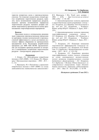 Л.С. Казаринов, Т.А. Барбасова,
А.А. Захарова
Вестник ЮУрГУ, № 23, 2012122
теристик конкретных цехов и производственных
участков. Это позволяет осуществлять точный про-
гноз потребления энергетических ресурсов, выяв-
лять места возникновения перерасхода ресурсов,
выяснять причины возникновения перерасхода
энергетических ресурсов, оценивать резервы сни-
жения энергоемкости производства на основе пред-
писываемых энергосберегающих мероприятий.
Выводы
Предложен подход к оптимальному решению
задач управления производственными процессами
по критериям технико-экономической и производ-
ственной эффективности с целью достижения сис-
темного эффекта сбережения на промышленных
предприятиях [4–6]. Рассмотрена разработанная
программа для ЭВМ АИС-ЭНЭФ, предназначен-
ная для поддержки принятия решений по контро-
лю и планированию потребления энергетических
ресурсов – электроэнергии, природного газа.
Литература
1. Копцев, Л.А. Моделирование потребления
топлива в ОАО «ММК» / Л.А. Копцев, И.А. Япрын-
цева // Промышленная энергетика. – 2004. – № 5. –
С. 2–6.
2. Япрынцева, И.А. Подготовка к управлению
потреблением топлива в ОАО «ММК» на основе
математических статистических зависимостей /
И.А. Япрынцева // Изв. Челяб. науч. центра. –
2004. – 4(26). – http://www/sci.urc.ac.ru/news/
2004_4(26)/. – C. 96–100.
3. Автоматизированные системы управления
в энергосбережении (опыт разработки): моногр. /
Л.С. Казаринов, Д.А. Шнайдер, О.В. Колесникова и
др.; под ред. Л.С. Казаринова. – Челябинск:
Издат. центр ЮУрГУ: Издатель Т. Лурье, 2010. –
228 с.
4. Автоматизированные системы управления
энергоэффективным освещением: моногр. /
Л.С. Казаринов, Д.А. Шнайдер, Е.В. Вставская и
др.; под ред. Л.С. Казаринова. – Челябинск:
Издат. центр ЮУрГУ: Издатель Т. Лурье, 2011. –
208 с.
5. Казаринов, Л.С. Концепция повышения
энергетической эффективности комплексов на-
ружного освещения / Л.С. Казаринов, Е.В. Встав-
ская, Т.А. Барбасова // Фундаментальные исследо-
вания. – 2011. – № 12. – С. 553–558.
6. Казаринов, Л.С. Разработка проектов
энергоэффективных систем уличного освещения
на основе инновационного технико-экономи-
ческого механизма возвратно-целевого усиления
бюджетного финансирования / Л.С. Казаринов,
Т.А. Барбасова // Вестник Южно-Уральского го-
сударственного университета. Серия «Компью-
терные технологии, управление, радиоэлектрони-
ка». – 2011. – Вып. 14. – № 23 (240). – С. 92–98.
Поступила в редакцию 25 мая 2012 г.
Copyright ОАО «ЦКБ «БИБКОМ» & ООО «Aгентство Kнига-Cервис»
 
