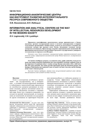 Серия «Компьютерные технологии, управление, радиоэлектроника», выпуск 16 123
1
Введение
Успех и долгосрочная устойчивость органи-
заций – как государственных, так и коммерче-
ских – в условиях постиндустриальной экономики
и глобализации в значительной мере определяется
их способностью адекватно реагировать на изме-
нение ситуации, проводя постоянный анализ ин-
формации о собственном состоянии и окружаю-
щем мире. Более того, становится очевидным, что
сегодня ни высокий экономический, ни человече-
ский, ни технический, ни военный, ни культурный,
ни другие потенциалы не гарантируют безуслов-
Логиновский Олег Витальевич – д-р техн. наук, про-
фессор, заслуженный деятель науки РФ, заведующий
кафедрой информационно-аналитического обеспечения
управления в социальных и экономических системах,
Южно-Уральский государственный университет;
infx45@mail.ru
Любицын Владимир Николаевич – канд. техн. наук,
доцент кафедры информационно-аналитического обес-
печения управления в социальных и экономических
системах, Южно-Уральский государственный универси-
тет; lvn_iaou@mail.ru
ную жизнеспособность и стабильное развитие го-
сударства. Только эффективное использование
организационного потенциала и развитых инфор-
мационно-аналитических технологий и ресурсов,
способных интегрировать все другие ресурсы го-
сударства, позволяет успешно решать стоящие
перед ним проблемы.2
Характерной особенностью современного об-
щества является создание и развитие аналитиче-
ских центров самого различного назначения прак-
тически во всех сферах человеческой деятельности
во всем мире. Активно развивается бизнес-
Loginovskij Oleg Vitalevich – Doctor of Science (Engi-
neering), Professor, Honored Scientist of the Russian Feder-
ation, Head of Information and Analytical Support in Social
and Economic Systems Management Department, South
Ural State University; infx45@mail.ru
Lyubitsyn Vladimir Nickolaevich – Candidate of Science
(Engineering), Associate Professor of Information and Ana-
lytical Support in Social and Economic Systems Manage-
ment Department, South Ural State University;
lvn_iaou@mail.ru
УДК 004.738.52
ИНФОРМАЦИОННО-АНАЛИТИЧЕСКИЕ ЦЕНТРЫ
КАК ИНСТРУМЕНТ РАЗВИТИЯ ИНТЕЛЛЕКТУАЛЬНОГО
РЕСУРСА СОВРЕМЕННОГО ОБЩЕСТВА
О.В. Логиновский, В.Н. Любицын
INFORMATION AND ANALYTICAL CENTERS AS THE WAY
OF INTELLECTUAL RESOURCES DEVELOPMENT
IN THE MODERN SOCIETY
O.V. Loginovskij, V.N. Lyubitsyn
Проводится идентификация аналитического центра применительно к бизнес-
аналитике, органам государственной власти и местного самоуправления и неправи-
тельственным организациям. Особый акцент делается на актуальность создания ана-
литических центров при крупных вузах России, обладающих солидным научно-
экспертным потенциалом. Представлены сведения о функциональном назначении Ин-
формационно-аналитического центра Южно-Уральского государственного университе-
та и идеологии его портала в сети Интернет.
Ключевые слова: бизнес-аналитика, ситуационный центр, неправительственный анали-
тический центр, информационно-аналитический центр Южно-Уральского государственного
университета.
For business intelligence purposes, an analytical center, public authorities, local govern-
ments and nongovernmental organizations have been identified. Particular emphasis is put on
the importance of analytical centers’ creation at large Russian universities with a solid scien-
tific and expert potential. The article provides information about the functional purpose and
ideology of Information and Analytical Center of South Ural State University and the ideology
of the Center’s Internet portal.
Keywords: business intelligence, situation room, non-governmental analytical center, informa-
tion and analytical center of South Ural State University.
Copyright ОАО «ЦКБ «БИБКОМ» & ООО «Aгентство Kнига-Cервис»
 