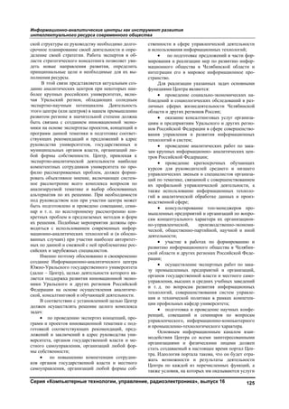 Информационно-аналитические центры как инструмент развития
интеллектуального ресурса современного общества
Серия «Компьютерные технологии, управление, радиоэлектроника», выпуск 16 125
ской структуры ее руководству необходимо долго-
срочное планирование своей деятельности и опре-
деление своей стратегии. Работа экспертов в об-
ласти стратегического консалтинга позволяет уви-
деть новые направления развития, определить
принципиальные цели и необходимые для их вы-
полнения ресурсы.
В этой связи представляется актуальным соз-
дание аналитических центров при некоторых наи-
более крупных российских университетах, вклю-
чая Уральский регион, обладающих солидным
экспертно-научным потенциалом. Деятельность
этого центра (или центров) в нашем промышленно
развитом регионе в значительной степени должна
быть связана с созданием инновационной эконо-
мики на основе экспертизы проектов, концепций и
программ данной тематики и подготовке соответ-
ствующих рекомендаций и предложений в адрес
руководства университетов, государственных и
муниципальных органов власти, организаций лю-
бой формы собственности. Центр, привлекая к
экспертно-аналитической деятельности наиболее
компетентных сотрудников университета по про-
филю рассматриваемых проблем, должен форми-
ровать объективное мнение, включающее систем-
ное рассмотрение всего комплекса вопросов по
анализируемой тематике и выбор обоснованных
альтернатив по их решению. При необходимости
под руководством или при участии центра может
быть подготовлено и проведено совещание, семи-
нар и т. п. по всестороннему рассмотрению кон-
кретных проблем и предлагаемых методов и форм
их решения. Подобные мероприятия должны про-
водиться с использованием современных инфор-
мационно-аналитических технологий и (в обосно-
ванных случаях) при участии наиболее авторитет-
ных по данной и смежной с ней проблематике рос-
сийских и зарубежных специалистов.
Именно поэтому обоснованно и своевременно
создание Информационно-аналитического центра
Южно-Уральского государственного университета
(далее – Центр), целью деятельности которого яв-
ляется поддержка развития инновационной эконо-
мики Уральского и других регионов Российской
Федерации на основе осуществления аналитиче-
ской, консалтинговой и обучающей деятельности.
В соответствии с установленной целью Центр
должен осуществлять решение целого комплекса
задач:
 по проведению экспертиз концепций, про-
грамм и проектов инновационной тематики с под-
готовкой соответствующих рекомендаций, пред-
ложений и заключений в адрес руководства уни-
верситета, органов государственной власти и ме-
стного самоуправления, организаций любой фор-
мы собственности;
 по повышению компетенции сотрудни-
ков органов государственной власти и местного
самоуправления, организаций любой формы соб-
ственности в сфере управленческой деятельности
и использования информационных технологий;
 по подготовке предложений в части фор-
мирования и реализации мер по развитию инфор-
мационного общества в Челябинской области и
интеграции его в мировое информационное про-
странство.
Для реализации указанных задач основными
функциями Центра являются:
 проведение социально-экономических на-
блюдений и социологических обследований в раз-
личных сферах жизнедеятельности Челябинской
области и других регионов России;
 оказание консалтинговых услуг организа-
циям и предприятиям Уральского и других регио-
нов Российской Федерации в сфере совершенство-
вания управления и развития информационных
технологий и систем;
 проведение аналитических работ по зака-
зам крупных информационно- аналитических цен-
тров Российской Федерации;
 проведение краткосрочных обучающих
курсов для руководителей среднего и низшего
управленческих звеньев и специалистов организа-
ций по тематике, связанной с совершенствованием
их профильной управленческой деятельности, а
также использование информационных техноло-
гий в аналитической обработке данных и произ-
водственной сфере;
 консультирование топ-менеджеров про-
мышленных предприятий и организаций по вопро-
сам концептуального характера их организацион-
но-управленческой, производственно-экономи-
ческой, общественно-партийной, научной и иной
деятельности;
 участие в работах по формированию и
развитию информационного общества в Челябин-
ской области и других регионах Российской Феде-
рации;
 осуществление экспертных работ по зака-
зу промышленных предприятий и организаций,
органов государственной власти и местного само-
управления, высших и средних учебных заведений
и т. д. по вопросам развития информационных
технологий, совершенствования систем управле-
ния и технической политики в рамках компетен-
ции профильных кафедр университета;
 подготовка и проведение научных конфе-
ренций, совещаний и семинаров по вопросам
управленческого, информационно-компьютерного
и промышленно-технологического характера.
Основным информационным каналом взаи-
модействия Центра со всеми заинтересованными
организациями и физическими лицами должен
стать создаваемый в настоящее время портал Цен-
тра. Идеология портала такова, что он будет отра-
жать возможности и результаты деятельности
Центра по каждой из перечисленных функций, а
также условия, на которых им оказываются услуги
Copyright ОАО «ЦКБ «БИБКОМ» & ООО «Aгентство Kнига-Cервис»
 