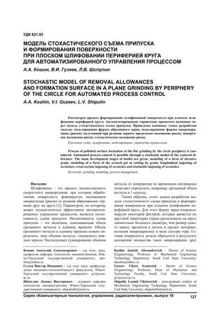 Серия «Компьютерные технологии, управление, радиоэлектроника», выпуск 16 127
1
Введение
Шлифование – это процесс множественного
скоростного микрорезания, при котором обрабо-
танная поверхность формируется наложением
микроследов (рисок) от резания абразивными зер-
нами друг на друга [1]. Параметром, по которому
может осуществляться эффективное автоматизи-
рованное управление процессом, является интен-
сивность съема припуска. Интенсивность съема
припуска – это величина, показывающая объем
срезанного металла в единицу времени. Объем
срезанного металла в единицу времени можно оп-
ределить, зная объемы металла, снимаемого каж-
дым зерном. Последующее суммирование объемов
Кошин Анатолий Александрович – д-р техн. наук,
профессор кафедры технологии машиностроения, Юж-
но-Уральский государственный университет; ako-
shin@inbox.ru
Гузеев Виктор Иванович – д-р техн. наук, профессор,
декан механико-технологического факультета, Южно-
Уральский государственный университет; gvi@susu.
ac.ru
Шипулин Леонид Викторович – аспирант кафедры
технологии машиностроения, Южно-Уральский госу-
дарственный университет; shipulin86@mail.ru
металла от микрорезов по временным интервалам
позволяет определить, например, срезаемый объем
металла в 1 секунду.2
Таким образом, стоит задача разработки мо-
дели стохастического съема припуска и формиро-
вания поверхности при плоском шлифовании пе-
риферией круга. Для этого форму зерна аппрокси-
мируем некоторой фигурой, которая движется по
круговой траектории (зерно расположено на круге
значительно большего диаметра, чем размер само-
го зерна), врезается в деталь и срезает материал,
оставляя микроцарапину в виде сектора тора. Го-
товая поверхность детали образуется в результате
наложения множества таких микроцарапин друг
Koshin Anatoly Alexandrovich – Doctor of Science
(Engineering), Professor of Mechanical Engineering
Technology Department, South Ural State University;
akoshin@inbox.ru
Guzeev Viktor Ivanovich – Doctor of Science
(Engineering), Professor, Dean of Mechanics and
Technology Faculty, South Ural State University;
gvi@susu.ac.ru
Shipulin Leonid Viktorovich – post-graduate student of
Mechanical Engineering Technology Department, South
Ural State University; shipulin86@mail.ru
УДК 621.93
МОДЕЛЬ СТОХАСТИЧЕСКОГО СЪЕМА ПРИПУСКА
И ФОРМИРОВАНИЯ ПОВЕРХНОСТИ
ПРИ ПЛОСКОМ ШЛИФОВАНИИ ПЕРИФЕРИЕЙ КРУГА
ДЛЯ АВТОМАТИЗИРОВАННОГО УПРАВЛЕНИЯ ПРОЦЕССОМ
А.А. Кошин, В.И. Гузеев, Л.В. Шипулин
STOCHASTIC MODEL OF REMOVAL ALLOWANCES
AND FORMATION SURFACE IN A PLANE GRINDING BY PERIPHERY
OF THE CIRCLE FOR AUTOMATED PROCESS CONTROL
A.A. Koshin, V.I. Guzeev, L.V. Shipulin
Рассмотрен процесс формирования шлифованной поверхности при плоском шли-
фовании периферией круга. Автоматизированное управление процессом возможно че-
рез модель стохастического съема припуска. Приведены основные этапы разработки
модели: моделирование формы абразивного зерна; моделирование формы микроцара-
пины (риски), полученной при резании зерном; продольное наложение рисок; попереч-
ное наложение рисок; стохастическое наложение рисок.
Ключевые слова: шлифование, моделирование, управление процессами.
Process of polished surface formation at the flat grinding by the circle periphery is con-
sidered. Automated process control is possible through a stochastic model of the removal al-
lowance. The main development stages of model are given: modeling of a form of abrasive
grain; modeling of a form of the scratch got at cutting by grain; longitudinal imposing of
scratches; cross-section imposing of scratches and stochastic imposing of scratches.
Keywords: grinding, modeling, process management.
Copyright ОАО «ЦКБ «БИБКОМ» & ООО «Aгентство Kнига-Cервис»
 