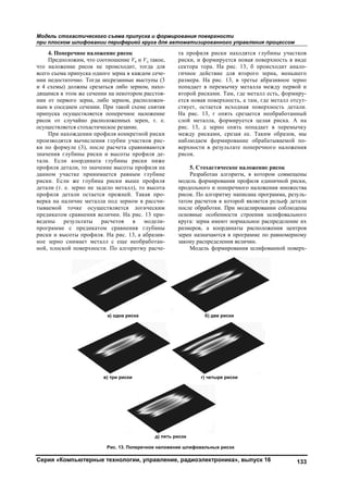 Модель ст
при плоск
Серия «К
4. Поп
Предп
что налож
всего съем
нии недост
и 4 схемы
дящимся в
нии от пер
ным в сосе
припуска
рисок от
осуществля
При н
производя
ки по фор
значения г
тали. Есл
профиля д
данном уч
риски. Ес
детали (т.
профиля д
верка на н
тываемой
предикато
ведены
программе
риски и вы
ное зерно
ной, плоск
тохастичес
ком шлифова
Компьютерн
перечное нал
положим, что
жение рисок
ма припуска о
таточно. Тог
ы) должны ср
в этом же сеч
рвого зерна,
еднем сечени
осуществляе
случайно ра
яется стохаст
нахождении п
ятся вычисле
рмуле (3), по
глубины рис
ли координа
детали, то зн
частке прин
ли же глуб
е. зерно не
детали остае
наличие мета
точке осу
м сравнения
результаты
е с предик
ысоты профи
снимает м
кой поверхн
ского съема
ании перифе
ные технол
ложение рис
о соотношени
не происхо
одного зерна
гда несрезанн
резаться либо
чении на неко
либо зерном
ии. При тако
ется попереч
асположенны
тическое реза
профиля кон
ения глубин
осле расчета
ски и высот
ата глубины
ачение высо
нимается ра
ина риски в
задело мета
ется прежне
алла под зер
уществляетс
я величин. Н
расчетов
катом сравн
иля. На рис.
еталл с еще
ости. По алг
а) одна р
в) три рис
Рис. 13.
припуска и ф
ерией круга
логии, управ
сок
ие Vк и Vд так
одит, тогда д
в каждом се
ные выступы
о зерном, на
отором расст
м, располож
ой схеме снят
чное наложен
ых зерен, т.
ание.
нкретной рис
участков ри
а сравнивают
ы профиля д
ы риски ни
оты профиля
авным глуби
выше профи
алл), то высо
ей. Такая пр
рном в рассч
я логическ
На рис. 13 пр
в модел
нения глуби
. 13, а абрази
е необработа
горитму рас
риска
ски
д
Поперечное н
формирован
для автома
вление, рад
кое,
для
ече-
ы (3
хо-
тоя-
жен-
тия
ние
е.
ски
ис-
тся
де-
иже
на
ине
иля
ота
ро-
чи-
ким
ри-
ли-
ины
ив-
ан-
че-
та п
риск
сект
гичн
разм
попа
втор
ется
ству
На р
слой
рис.
меж
набл
верх
рисо
моде
прод
рисо
тато
посл
осно
круг
разм
зере
зако
д) пять рисок
наложение шл
ния поверхно
атизированн
диоэлектро
профиля рис
ки, и формир
тора тора. Н
ное действи
мера. На рис
адает в пере
рой рисками
я новая повер
ует, остается
рис. 13, г о
й металла, ф
13, д зерн
жду рисками
людаем фор
хности в рез
ок.
5. Стохасти
Разработан
ель формиро
дольного и п
ок. По алгори
м расчетов в
ле обработки
овные особен
га: зерна име
меров, а коо
н назначают
ону распредел
Модель фор
б) две
г) четыр
ифовальных
ости
ного управл
оника», вып
ски находятс
руется новая
На рис. 13, б
е для второ
с. 13, в трет
емычку мета
. Там, где ме
рхность, а та
я исходная
опять срезае
формируется
но опять поп
, срезая ее.
рмирование
зультате поп
ическое нало
алгоритм, в
ования профи
оперечного н
итму написан
в которой яв
и. При модел
нности стро
еют нормальн
ординаты ра
тся в програм
ления величи
рмирования ш
риски
ре риски
рисок
ления процес
пуск 16
ся глубины
я поверхност
б происходи
ого зерна, м
тье абразивн
алла между
еталл есть, ф
ам, где метал
поверхность
ется необраб
я целая риск
падает в пе
Таким обр
обрабатывае
перечного на
ожение рисок
котором со
иля единично
наложения м
на программа
вляется релье
лировании со
оения шлифо
ное распреде
асположения
мме по равно
ин.
шлифованной
ссом
133
участков
ть в виде
ит анало-
меньшего
ное зерно
первой и
формиру-
лл отсут-
ь детали.
ботанный
ка. А на
еремычку
азов, мы
емой по-
аложения
к
овмещены
ой риски,
множества
а, резуль-
еф детали
облюдены
овального
еление их
центров
омерному
й поверх-
Copyright ОАО «ЦКБ «БИБКОМ» & ООО «Aгентство Kнига-Cервис»
 