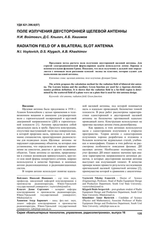 Серия «Компьютерные технологии, управление, радиоэлектроника», выпуск 16 135
Введение
Щелевая антенна была предложена в 1938 г.
Аланом Блюмлейном с целью применения в теле-
визионном вещании в диапазоне ультракоротких
волн с горизонтальной поляризацией и круговой
диаграммой направленности (ДН) в горизонталь-
ной плоскости [1]. Антенна представляла собой
продольную щель в трубе. Простота конструкции,
отсутствие выступающей части над поверхностью,
в которой прорезана щель, привлекли к ней вни-
мание специалистов, проектирующих радиосисте-
мы для подводных лодок. Щелевые антенны не
нарушают аэродинамику объектов, на которых они
установлены, что определило их широкое приме-
нение на самолетах, ракетах и других подвижных
объектах. Такие антенны со щелями, прорезанны-
ми в стенках волноводов прямоугольного, кругло-
го или иной формы поперечного сечения, широко
используются в качестве бортовых и наземных
антенн радиолокационных и радионавигационных
систем. 1
В теории антенн используют понятие идеаль-
Войтович Николай Иванович – д-р техн. наук,
профессор, заведующий кафедрой конструирования и
производства радиоаппаратуры, Южно-Уральский
государственный университет; voytovichni@mail.ru
Клыгач Денис Сергеевич – аспирант кафедры
конструирования и производства радиоаппаратуры,
Южно-Уральский государственный университет;
86kds@mail.ru
Хашимов Амур Бариевич – канд. физ.-мат. наук,
доцент кафедры конструирования и производства
радиоаппаратуры, Южно-Уральский государственный
университет; xab@kipr.susu.ac.ru
ной щелевой антенны, под которой понимается
щель в идеально проводящей, бесконечно тонкой
плоскости. В ряде работ рассмотрены характери-
стики односторонней и двусторонней щелевой
антенны на бесконечно протяженной идеально
проводящей ленте. Конструкции используемых на
практике щелевых антенн очень разнообразны.
2
Как правило, в этих антеннах используются
щели с односторонним излучением в открытое
пространство. Теория антенн с односторонним
излучением хорошо разработана и изложена в
большом количестве журнальных статей, учебни-
ках и монографиях. Однако в этих работах не рас-
смотрены особенности поведения фазовых ДН
щелевых антенн. Необходимо подчеркнуть, что
учет фазовых ДН имеет важное значение при ана-
лизе характеристик направленности антенных ре-
шеток, в которых двусторонняя щелевая антенна
выступает как излучающий элемент. В качестве
примера можно привести результаты исследования
оригинальной щелевой турникетной антенны [2],
преимущества которой в сравнении с аналогичны-
Voytovich Nikolay Ivanovich – Doctor of Science
(Engineering), Professor, Head of Radio Equipment Design
and Production Department, South Ural State University;
voytovichni@mail.ru
Klygach Denis Sergeevich – post-graduate student of Radio
Equipment Design and Production Department, South Ural
State University; 86kds@mail.ru
Khashimov Amur Barievich – Candidate of Science
(Physics and Mathematics), Associate Professor of Radio
Equipment Design and Production Department, South Ural
State University; xab@kipr.susu.ac.ru
УДК 621.396.6(07)
ПОЛЕ ИЗЛУЧЕНИЯ ДВУСТОРОННЕЙ ЩЕЛЕВОЙ АНТЕННЫ
Н.И. Войтович, Д.С. Клыгач, А.Б. Хашимов
RADIATION FIELD OF A BILATERAL SLOT ANTENNA
N.I. Voytovich, D.S. Klygach, A.B. Khashimov
Предложен метод расчета поля излучения двусторонней щелевой антенны. Для
строгой электродинамической формулировки задачи используется лемма Лоренца и
вспомогательная функция Грина. Показано, что поле излучения в дальней зоне опреде-
ляется с помощью поля рассеяния плоской волны на пластине, которая служит для
выполнения щелевой антенны.
Ключевые слова: щелевая антенна, поле излучения, функция Грина.
The article proposes the calculation method for the radiation field of bilateral slot anten-
na. The Lorentz lemma and the auxiliary Green function are used for a rigorous electrody-
namics problem definition. It is shown that the radiation field in a far-field region is deter-
mined by the scattered field of a plane wave on a plate that is used for slot antenna design.
Keywords: slot antenna, radiation field, Green function.
Copyright ОАО «ЦКБ «БИБКОМ» & ООО «Aгентство Kнига-Cервис»
 