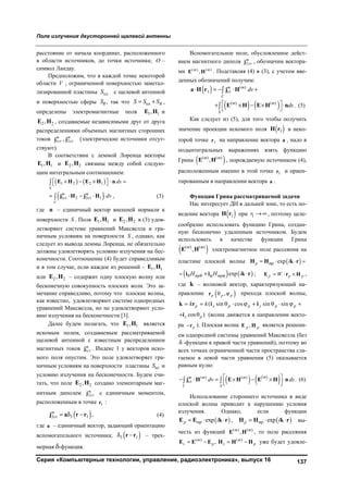 Поле излучения двусторонней щелевой антенны
Серия «Компьютерные технологии, управление, радиоэлектроника», выпуск 16 137
расстояние от начала координат, расположенного
в области источников, до точки источника; O –
символ Ландау.
Предположим, что в каждой точке некоторой
области V , ограниченной поверхностью заметал-
лизированной пластины плS с щелевой антенной
и поверхностью сферы RS , так что пл RS S S  ,
определены электромагнитные поля 1 1,E H и
2 2,E H , создаваемые независимыми друг от друга
распределениями объемных магнитных сторонних
токов 1ст 2ст,m m
j j (электрические источники отсут-
ствуют).
В соответствии с леммой Лоренца векторы
1 1,E H и 2 2,E H связаны между собой следую-
щим интегральным соотношением:
   
 
1 2 2 1
1ст 2 2ст 1 ,
S
m m
V
ds
dv
      
   


E H E H n
j H j H (3)
где n – единичный вектор внешней нормали к
поверхности S . Поля 1 1,E H и 2 2,E H в (3) удов-
летворяют системе уравнений Максвелла и гра-
ничным условиям на поверхности S , однако, как
следует из вывода леммы Лоренца, не обязательно
должны удовлетворять условию излучения на бес-
конечности. Соотношение (4) будет справедливым
и в том случае, если каждое из решений – 1 1,E H
или 2 2,E H – содержит одну плоскую волну или
бесконечную совокупность плоских волн. Это за-
мечание справедливо, потому что плоские волны,
как известно, удовлетворяют системе однородных
уравнений Максвелла, но не удовлетворяют усло-
вию излучения на бесконечности [3].
Далее будем полагать, что 1 1,E H является
искомым полем, создаваемым рассматриваемой
щелевой антенной с известным распределением
магнитных токов 1cт
m
j . Индекс 1 у векторов иско-
мого поля опустим. Это поле удовлетворяет гра-
ничным условиям на поверхности пластины плS и
условию излучения на бесконечности. Будем счи-
тать, что поле 2 2,E H создано элементарным маг-
нитным диполем 2cт
m
j с единичным моментом,
расположенным в точке 1r :
 2cт 3 1 ,m
  j a r r (4)
где a – единичный вектор, задающий ориентацию
вспомогательного источника;  3 1 r r – трех-
мерная -функция.
Вспомогательное поле, обусловленное дейст-
вием магнитного диполя 2cт
m
j , обозначим вектора-
ми ( ) ( )
,m m
E H . Подставляя (4) в (3), с учетом вве-
денных обозначений получим:
 
   
( )
1 cт
( ) ( )
.
m m
V
m m
S
dv
ds
    
     
 


a H r j H
E H E H n (5)
Как следует из (5), для того чтобы получить
значение проекции искомого поля  1H r в неко-
торой точке 1r на направление вектора a , надо в
подынтегральных выражениях взять функцию
Грина  ( ) ( )
,m m
E H , порождаемую источником (4),
расположенным именно в этой точке 1r и ориен-
тированным в направлении вектора a .
Функция Грина рассматриваемой задачи
Нас интересует ДН в дальней зоне, то есть по-
ведение вектора  1H r при 1r  , поэтому целе-
сообразно использовать функцию Грина, создан-
ную бесконечно удаленным источником. Будем
использовать в качестве функции Грина
 ( ) ( )
,m m
E H электромагнитное поле рассеяния на
пластине плоской волны  expp mp i   H H k r
   expmp mpH H i     i i k r ; p p pW  E r H ,
где k – волновой вектор, характеризующий на-
правление  ,p p p r прихода плоской волны,
( sin cos sin sinp x p p y p pk k         k r i i
cos )z p i (волна движется в направлении векто-
ра pr ). Плоская волна ,p pE H является решени-
ем однородной системы уравнений Максвелла (без
 -функции в правой части уравнений), поэтому во
всех точках ограниченной части пространства сла-
гаемое в левой части уравнения (5) оказывается
равным нулю:
   
 ( ) ( )
cт .
mm m m
V S
dv ds       
   j H E H E H n (6)
Использование стороннего источника в виде
плоской волны приводит к нарушению условия
излучения. Однако, если функции
 expp mp i  E E k r ,  expp mp i  H H k r вы-
честь из функций ( ) ( )
,m m
E H , то поле рассеяния
( ) ( )
,m m
s p s p   E E E H Η H уже будет удовле-
Copyright ОАО «ЦКБ «БИБКОМ» & ООО «Aгентство Kнига-Cервис»
 