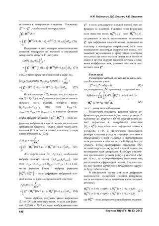 Н.И. Войтович, Д.С. Клыгач, А.Б. Хашимов
Вестник ЮУрГУ, № 23, 2012140
источника к поверхности пластины. Поскольку
1 2
ms ms
 j j , то объемный интеграл равен:
 
 
   
  щ
cт
1 щ0 0, , 0 0, , .
mm
V
m mm
S
dv
y z y z dS
 
    


j H
j H H (20)
Подставляя в этот интеграл асимптотические
значения интегралов по внешней и внутренней
поверхности области V , получим:
 
 
   
  щ
2
1 щ
1
2
0 0, , 0 0, ,
mp m
m mm
S
i W
k
y z y z dS
  
    
H H
j H H (21)
или, с учетом представления полей в виде (11),
 
 
   
  щ
2
1 2
1 щ
( , ) ( , )
2
0 0, , 0 0, , .
mp m mp m
m mm
S
k
H H F H H F i
W
y z y z dS
          

     j H H (22)
Из соотношения (22) видно, что для выделе-
ния ДН  1 ,F   необходимо в качестве вспомога-
тельного поля выбрать плоскую волну
 ,mp mpE H   i i , при этом 1;mpE  
0; 0; 1mp mp mpE H H     , в качестве функции
Грина выбрать функцию    
 ,
mm
 E H – поле ди-
фракции выбранной плоской волны на идеально
проводящей пластине. Тогда в левой части соот-
ношения (21) останется только слагаемое, содер-
жащее функцию  1 ,F   :
 
   
  щ
2
1
1 щ
( , )
2
0 0, , 0 0, , .
m mms
S
k
F i
W
y z y z dS 
    

     j H H (23)
Для определения ДН  2 ,F   необходимо
выбрать плоскую волну  ,mp mpE H   i i , при
этом 1; 0; 1; 0mp mp mp mpE E H H       , а в ка-
честве функции Грина выбрать функцию
   
 ,
m m
E H – поле дифракции выбранной пло-
ской волны на идеально проводящей пластине:
 
   
  щ
2
2
1 щ
( , )
2
0 0, , 0 0, , .
m mms
S
k
F i
W
y z y z dS 
    

     j H H (24)
Таким образом, получены явные выражения
(23) и (24) для поля излучения, то есть для функ-
ций 1( , )F   и 2 ( , )F   через возбуждающие токи
1
ms
j и поле, создаваемое плоской волной при ди-
фракции на пластине. Согласно этим формулам,
если известно поле  
 ,
m
z yH или
 
 ,
m
z yH ,
создаваемое в месте расположения источников
1
m
j при дифракции плоской волны, падающей на
пластину с некоторого направления, то в этом
направлении амплитуда сферической волны, соз-
даваемой источниками в присутствии пластины,
находится как интегральная сумма всех полей на
одной и другой стороне щелевой антенны с весо-
выми коэффициентами, равными плотности маг-
нитного тока 1
ms
j .
Узкая щель
Рассмотрим частный случай, когда щель явля-
ется бесконечно узкой:
1 ( ) ( 0)ms m
z I z y  j i , (25)
тогда выражение (24) принимает следующий вид:
 
 
 
 
22
2
2
( , ) ( ) 0 0, 0,
4
0 0, 0, ,
l
mm
z
l
m
k
F i I z x y z
W
x y z dl



       

   

 i H
H (26)
где l – длина щелевой антенны.
Рассмотрим поведение решения задачи ди-
фракции при увеличении продольного размера L
пластины (см. рисунок). Пусть плоская волна па-
дает нормально к поверхности пластины
 2p   , определим поле дифракции только в
плоскости 0z  . С увеличением продольного
размера пластины вклад ее торцевых участков и
прилегающих к ним областей в формирование
поля рассеяния в плоскости 0z  будет быстро
убывать. Тогда правомерным становится пре-
дельный переход к двумерной плоской задаче для
нахождения поля дифракции. Если при увеличе-
нии продольного размера радиус удаленной сфе-
ры R l , то электромагнитное поле имеет вид
расходящейся сферической волны. Следователь-
но, все условия корректного предельного перехо-
да будут обеспечены.
В предельном случае для поля дифракции
выполняются следующие условия (напряжен-
ность магнитного поля неизменна вдоль щелевой
антенны):
 
   
 
 
   
 
0 0, 0,0 0 0, 0,0 ;
0 0, 0,0 0 0, 0,0 ,
m m
z
m m
z
x y H x y
x y H x y
 
 
      
      
H i
H i
(27)
где
 m
H – поле дифракции плоской волны на ленте.
Copyright ОАО «ЦКБ «БИБКОМ» & ООО «Aгентство Kнига-Cервис»
 