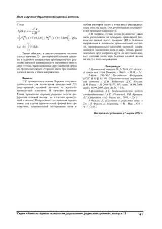 Поле излучения двусторонней щелевой антенны
Серия «Компьютерные технологии, управление, радиоэлектроника», выпуск 16 141
Тогда
 
   
 
2
2 ( , )
4
0 0,0,0 0 0,0,0 ,
m m
k A
F i
W
H x H x 
    

      
  (28)
где
2
2
( ) .
l
l
A I z dz

 
Таким образом, в рассматриваемом частном
случае значение ДН двусторонней щелевой антен-
ны в заданном направлении пропорционально раз-
ности значений напряженности магнитного поля в
двух точках, расположенных друг напротив друга
на противоположных сторонах щели при падении
плоской волны с этого направления.
Выводы
1. С применением леммы Лоренца получены
соотношения для вычисления комплексной ДН
двусторонней щелевой антенны на идеально
проводя-щей пластине. В качестве функции
Грина применено строгое решение задачи ди-
фракции плоской волны на идеально проводя-
щей пластине. Полученные соотношения приме-
нимы для случая произвольной формы контура
пластины, произвольной поляризации поля и
любых размеров щели с известным распределе-
нием поля на щели. Эти соотношения соответст-
вуют принципу взаимности.
2. В частном случае, когда бесконечно узкая
щель расположена на идеально проводящей бес-
конечно тонкой ленте, значение ДН в заданном
направлении в плоскости, ортогональной оси ще-
ли, пропорционально разности значений напря-
женности магнитного поля в двух точках, распо-
ложенных друг напротив друга на противополож-
ных сторонах щели, при падении плоской волны
на ленту с этого направления.
Литература
1. Британский патент № 515684. HF electric-
al conductors / Alan Blumlein, – Опубл. – 1938. – 5 с.
2. Пат. 2401492 Российская Федерация,
МПК7
H 01 Q 13/ 00. Широкополосная турникет-
ная антенна / Н.И. Войтович, Д.С. Клыгач,
Н.Н. Репин. – № 2009133771/07; заявл. 08.09.2009;
опубл. 08.09.2009, Бюл. № 28. – 18 с.
3. Ильинский, А.С. Математические модели
электродинамики / А.С. Ильинский, В.В. Кравцов,
А.Г. Свешников. – М.: Высш. шк., 1991. – 224 с.
4. Фелсен, Л. Излучение и рассеяние волн: в
2 ч. / Л. Фелсен, Н. Маркувиц. – М.: Мир, 1978. –
Ч. 1. – 547 с.
Поступила в редакцию 21 марта 2012 г.
Copyright ОАО «ЦКБ «БИБКОМ» & ООО «Aгентство Kнига-Cервис»
 