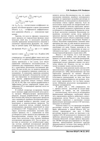 С.В. Панферов, В.И. Панферов
Вестник ЮУрГУ, № 23, 2012144
об об
об об
об
об2
2 1
1
exp( ), exp( ),
1
exp( ),
1
обk
p p
T p T p
k
p
a p a p
 


 
где об об об, ,k T  – соответственно коэффициент пе-
редачи, постоянная времени и время запаздывания
объекта; 1 2,a a – коэффициенты дифференциаль-
ного уравнения объекта; p – комплексная пере-
менная.
Заметим, что если по «физике» технологиче-
ского процесса его передаточная функция имеет
несколько иной вид, то используют различные
способы приведения математического описания к
указанным передаточным функциям, так, напри-
мер, по данным проф. А.М. Шубладзе, передаточ-
ная функция ( )
( 1)n
k
W p
Tp


при n превра-
щается в звено exp( )
( 1)
k
p
Tp
 

. В работе [44]
утверждается, что данный эффект имеет место уже
при 8 10n  , а в работе [45] рекомендуется такую
замену производить в том случае, если объект
управления описывается последовательным со-
единением двух инерционных звеньев 1-го поряд-
ка с существенно различными постоянными вре-
мени. На наш взгляд, все это является проявлени-
ем того, что называется термином «емкостное за-
паздывание». К сожалению, параметры указанных
передаточных функций в большинстве случаев до
сих пор определяют по экспериментальным кри-
вым разгона графоаналитическими методами,
имеющими достаточно низкую точность оценки
[14, 40, 45, 46]. При этом хорошо разработанные и
эффективные методы современной теории иден-
тификации [47] в инженерной практике почти не
используются.
В учебной литературе по-прежнему базовое
место занимает графо-аналитический метод расче-
та настроек ПИД-регуляторов промышленных
объектов, детально разработанный в свое время
В.Я. Ротачем [40]. Качество переходных процессов
здесь оценивается линейным интегральным крите-
рием, который вообще-то пригоден только для
монотонных и знакопостоянных процессов. Это
главный недостаток метода, который пытаются
компенсировать введением ограничений на запас
устойчивости САР. Утверждается, что это гаран-
тирует достаточно интенсивное затухание пере-
ходного процесса, что «…ограничение на запас
устойчивости делает процессы регулирования сла-
боколебательными, площадь под их графиками
может быть достаточно точно оценена линейным
интегральным критерием» [41]. Тем не менее это
все-таки не исключает его колебательный харак-
тер, поэтому линейный интегральный критерий
по-прежнему будет оценивать его качество доста-
точно приближенно. На наш взгляд, распростра-
ненность метода обусловливается тем, что задача
нахождения минимума линейного интегрального
критерия по параметрам настройки регулятора из
ПИД-семейства до конца решается аналитически и
получаемые ответы хорошо известны. Если же
использовать модульный или квадратичный инте-
гральные критерии качества переходных процес-
сов, то введение указанного ограничения на запас
устойчивости в подавляющем большинстве случа-
ев будет достаточно излишним. Исключения, по-
видимому, составляют случаи, когда требуется
предельно высокая точность идентификации ма-
тематической модели объекта управления (напри-
мер, случаи применения регуляторов Ресвика и
Смита). Получение ограниченных значений таких
критериев уже само по себе является свидетельст-
вом устойчивости САР, а их минимизация только
увеличивает его запас. Однако, несмотря на это,
существует мнение, что ограничение на запас ус-
тойчивости все-таки «…должно быть выведено из
подынтегральной функции и задано явно» [48].
Вместе с тем отметим, что в этой методике
рекомендации по выбору типа регулятора, как
правило, не однозначны, отчетливых разъяснений,
почему в данном случае (на данном объекте
управления) следует применять именно этот регу-
лятор, обычно нет. Понятно, что все это значи-
тельно усложняет задачу синтеза системы.
Известны также решения задачи синтеза САР,
представленные в формульном виде для настроек
регуляторов (см.: [49]), обеспечивающих три типа
переходных процессов на типовых объектах
управления. Однако и здесь нет однозначности и
отчетливости рекомендаций, не ясно, как были
получены указанные формулы для настроек, оста-
ется только предполагать, что это было сделано
путем обобщения результатов моделирования и
натурных экспериментов.
В работе [50, с. 164] утверждается, что
«…процесс синтеза… регулятора не следует фор-
мализовать до конца», так как существуют
«…дополнительные, часто почти не поддающиеся
формализации требования», необходимо обеспе-
чить определенную грубость, робастность сконст-
руированных систем. Вместе с тем, безусловно,
необходимо стремиться к увеличению степени
формализации процедуры синтеза САР настолько,
насколько это возможно.
Отметим также и то, что процедура настройки
регуляторов остается еще секретом некоторых
фирм, работающих в данной области [42], по-
скольку (процитируем еще раз) «…ПИД-
регуляторы являются далеко не простыми в на-
стройке» [25]. Об актуальности и значимости этой
проблемы свидетельствуют, например, и данные
компании Honeywell, которая провела обследова-
ние 100 000 контуров регулирования на 350 пред-
приятиях, принадлежащих различным отраслям
промышленности, согласно этим данным 49–63 %
САР работают с плохими настройками [51].
Copyright ОАО «ЦКБ «БИБКОМ» & ООО «Aгентство Kнига-Cервис»
 